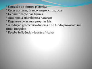 * Sensação de pintura pictórica.
* Cores austeras; Branco, negro, cinza, ocre
* Geometrização das figuras
* Autonomia em relação à natureza
* Regem-se pelas suas próprias leis
* A redução geométrica do tema e do fundo provocam um
ritmo irregular.
* Recebe influências da arte africana
 