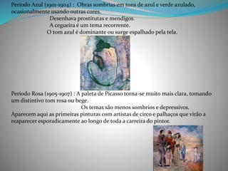 Período Azul (1901-1904) : Obras sombrias em tons de azul e verde azulado,
ocasionalmente usando outras cores.
Desenhava prostitutas e mendigos.
A cegueira é um tema recorrente.
O tom azul é dominante ou surge espalhado pela tela.
Período Rosa (1905-1907) : A paleta de Picasso torna-se muito mais clara, tomando
um distintivo tom rosa ou bege.
Os temas são menos sombrios e depressivos.
Aparecem aqui as primeiras pinturas com artistas de circo e palhaços que virão a
reaparecer esporadicamente ao longo de toda a carreira do pintor.
 