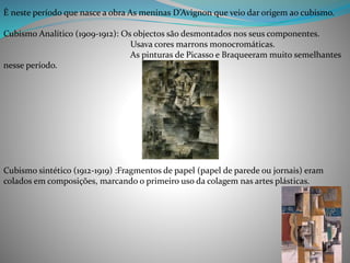 È neste período que nasce a obra As meninas D’Avignon que veio dar origem ao cubismo.
Cubismo Analítico (1909-1912): Os objectos são desmontados nos seus componentes.
Usava cores marrons monocromáticas.
As pinturas de Picasso e Braqueeram muito semelhantes
nesse período.
Cubismo sintético (1912-1919) :Fragmentos de papel (papel de parede ou jornais) eram
colados em composições, marcando o primeiro uso da colagem nas artes plásticas.
 