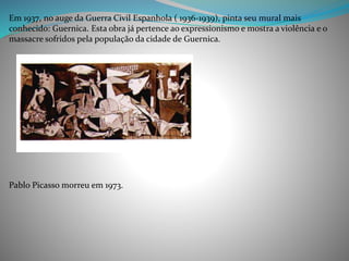 Em 1937, no auge da Guerra Civil Espanhola ( 1936-1939), pinta seu mural mais
conhecido: Guernica. Esta obra já pertence ao expressionismo e mostra a violência e o
massacre sofridos pela população da cidade de Guernica.
Pablo Picasso morreu em 1973.
 