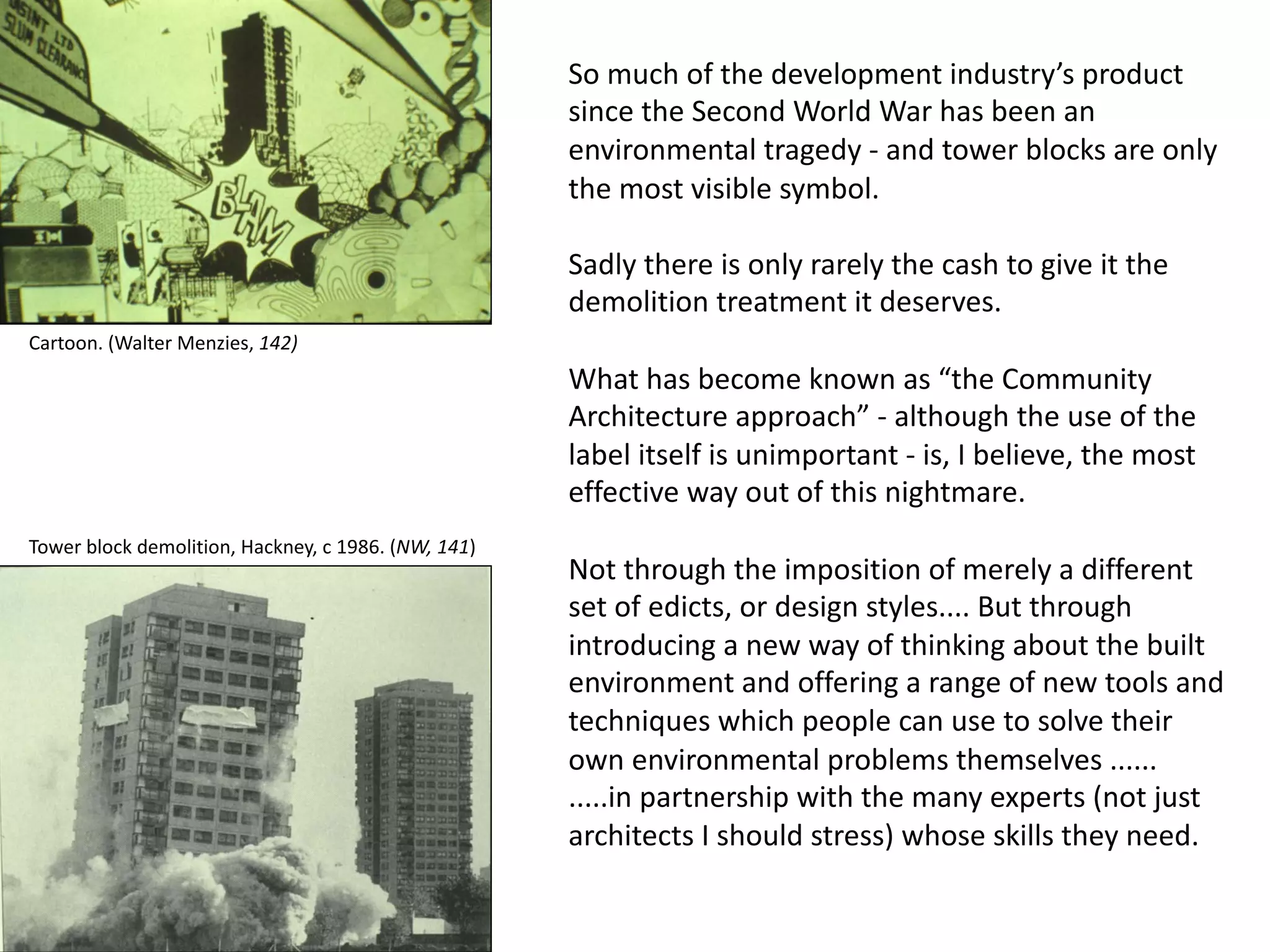 So much of the development industry’s product
since the Second World War has been an
environmental tragedy - and tower blocks are only
the most visible symbol.
Sadly there is only rarely the cash to give it the
demolition treatment it deserves.
What has become known as “the Community
Architecture approach” - although the use of the
label itself is unimportant - is, I believe, the most
effective way out of this nightmare.
Not through the imposition of merely a different
set of edicts, or design styles.... But through
introducing a new way of thinking about the built
environment and offering a range of new tools and
techniques which people can use to solve their
own environmental problems themselves ......
.....in partnership with the many experts (not just
architects I should stress) whose skills they need.
Tower block demolition, Hackney, c 1986. (NW, 141)
Cartoon. (Walter Menzies, 142)
 
