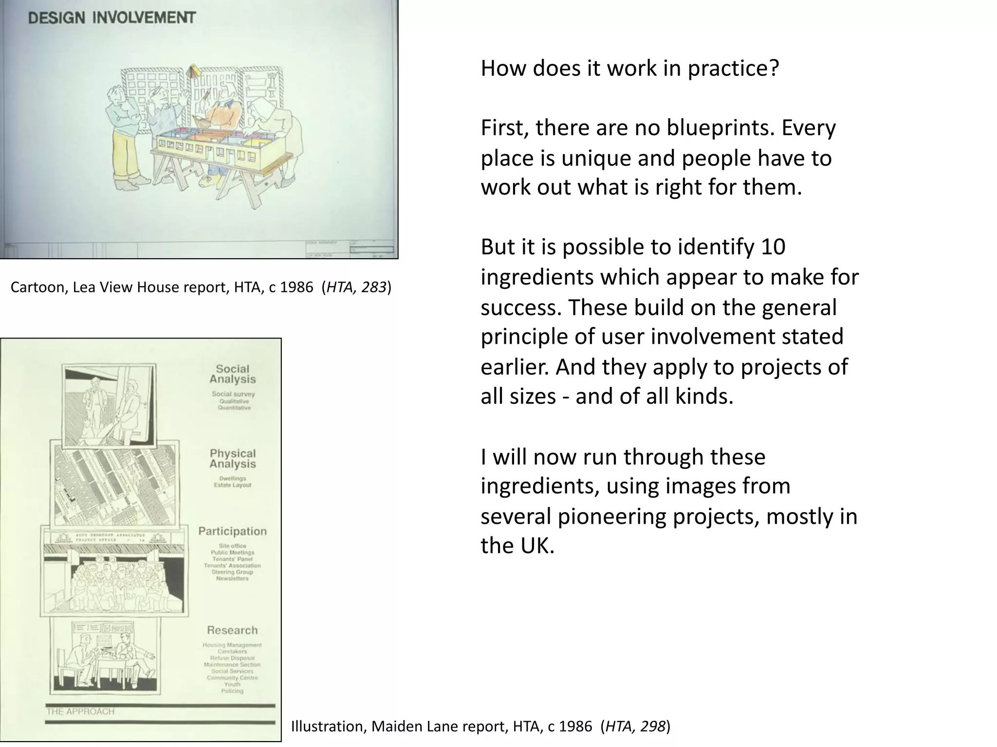 How does it work in practice?
First, there are no blueprints. Every
place is unique and people have to
work out what is right for them.
But it is possible to identify 10
ingredients which appear to make for
success. These build on the general
principle of user involvement stated
earlier. And they apply to projects of
all sizes - and of all kinds.
I will now run through these
ingredients, using images from
several pioneering projects, mostly in
the UK.
Cartoon, Lea View House report, HTA, c 1986 (HTA, 283)
Illustration, Maiden Lane report, HTA, c 1986 (HTA, 298)
 