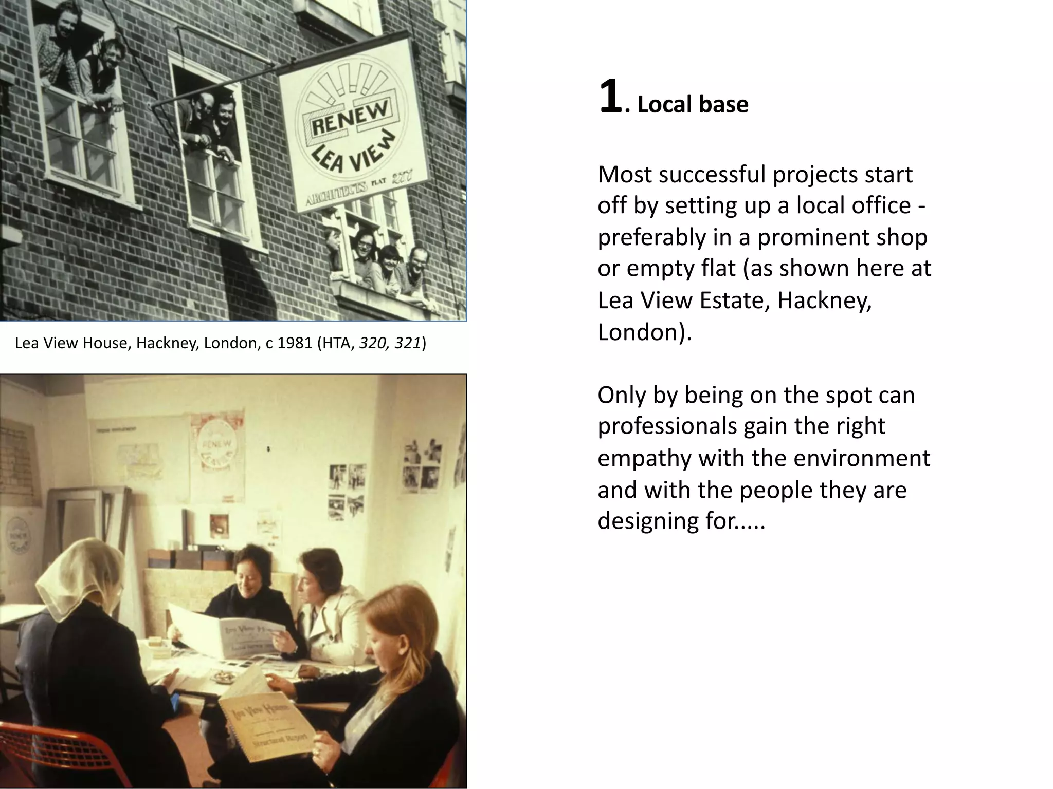 1. Local base
Most successful projects start
off by setting up a local office -
preferably in a prominent shop
or empty flat (as shown here at
Lea View Estate, Hackney,
London).
Only by being on the spot can
professionals gain the right
empathy with the environment
and with the people they are
designing for.....
Lea View House, Hackney, London, c 1981 (HTA, 320, 321)
 