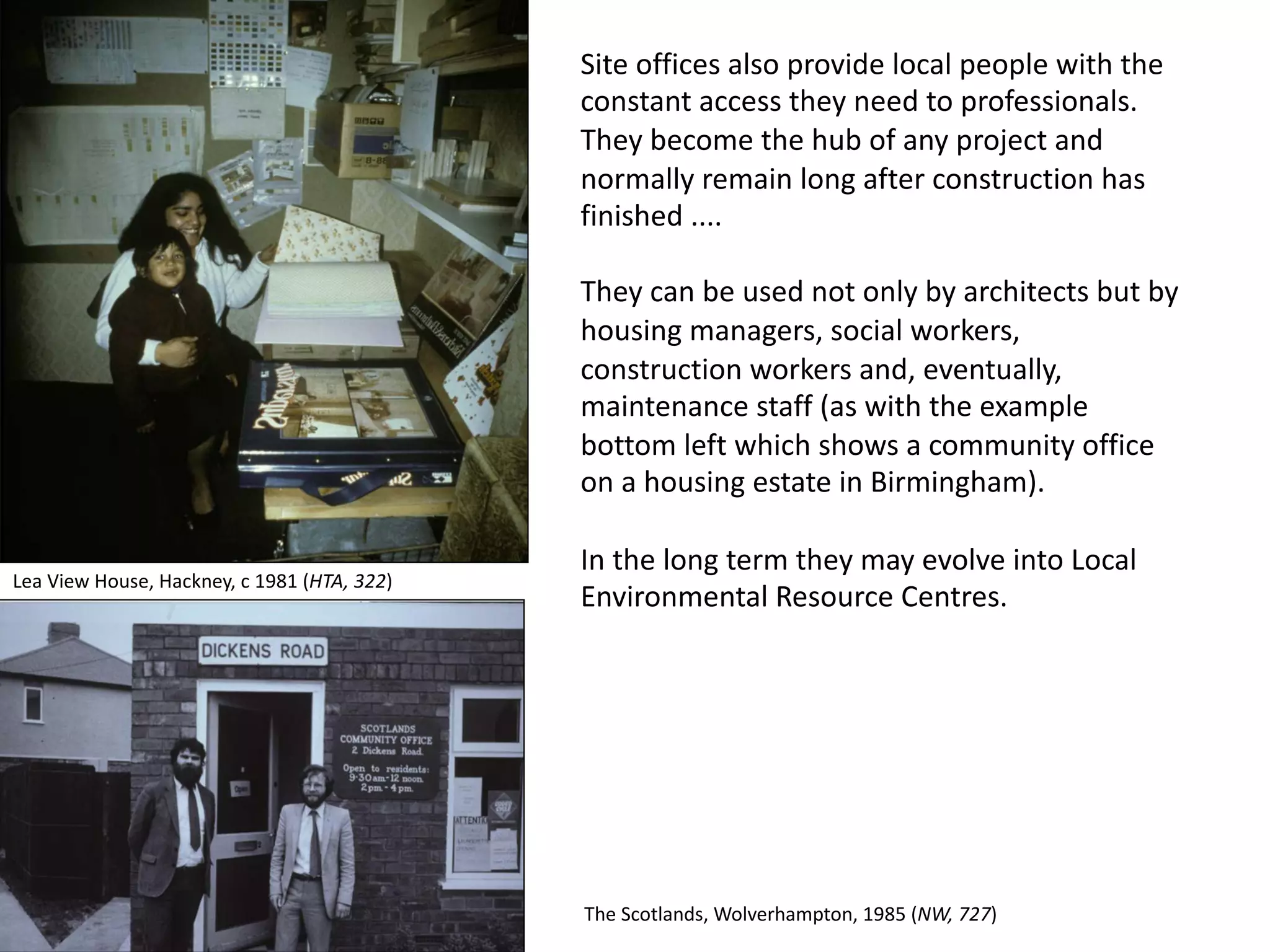 Site offices also provide local people with the
constant access they need to professionals.
They become the hub of any project and
normally remain long after construction has
finished ....
They can be used not only by architects but by
housing managers, social workers,
construction workers and, eventually,
maintenance staff (as with the example
bottom left which shows a community office
on a housing estate in Birmingham).
In the long term they may evolve into Local
Environmental Resource Centres.
Lea View House, Hackney, c 1981 (HTA, 322)
The Scotlands, Wolverhampton, 1985 (NW, 727)
 