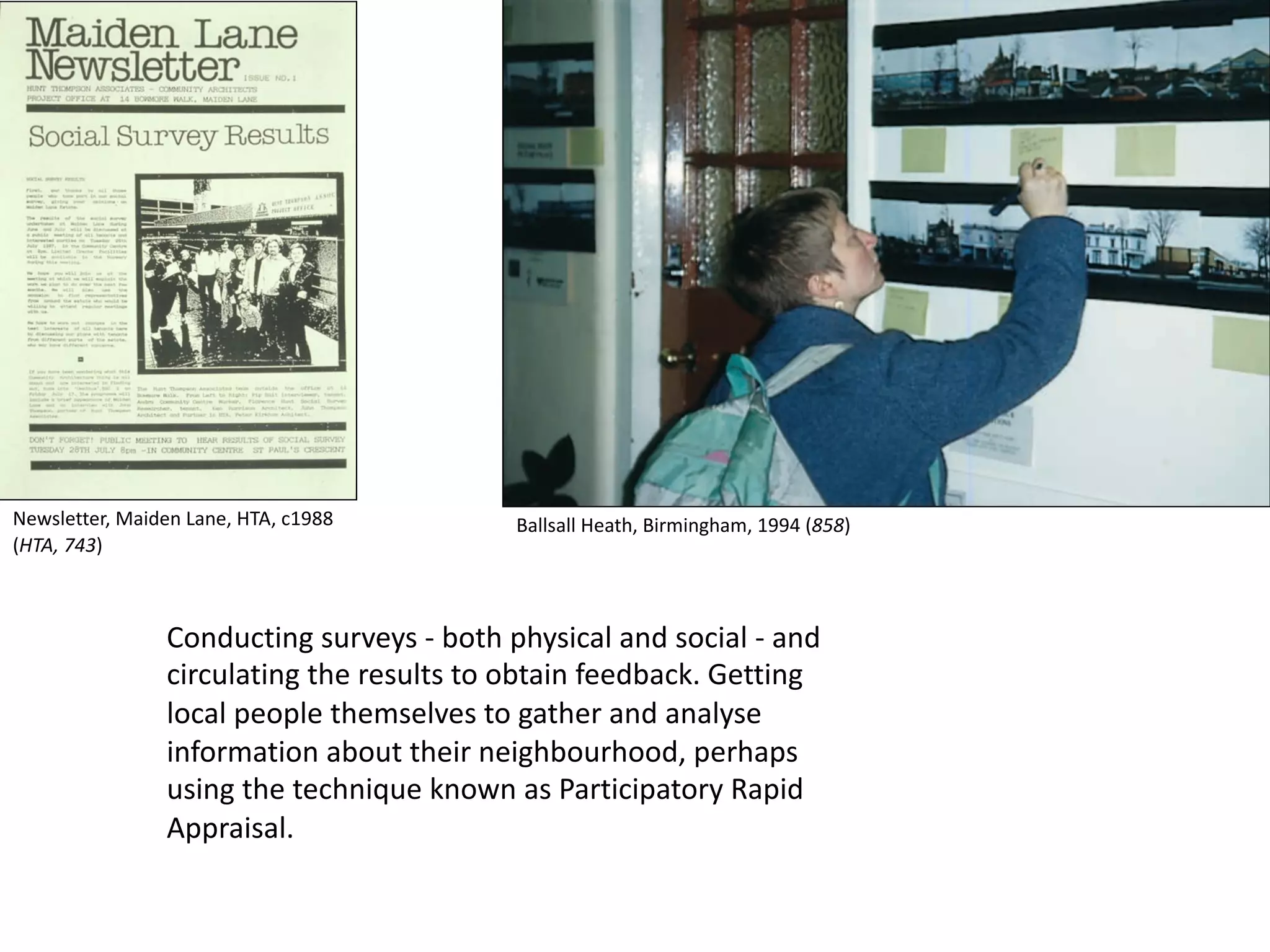 Conducting surveys - both physical and social - and
circulating the results to obtain feedback. Getting
local people themselves to gather and analyse
information about their neighbourhood, perhaps
using the technique known as Participatory Rapid
Appraisal.
Newsletter, Maiden Lane, HTA, c1988
(HTA, 743)
Ballsall Heath, Birmingham, 1994 (858)
 