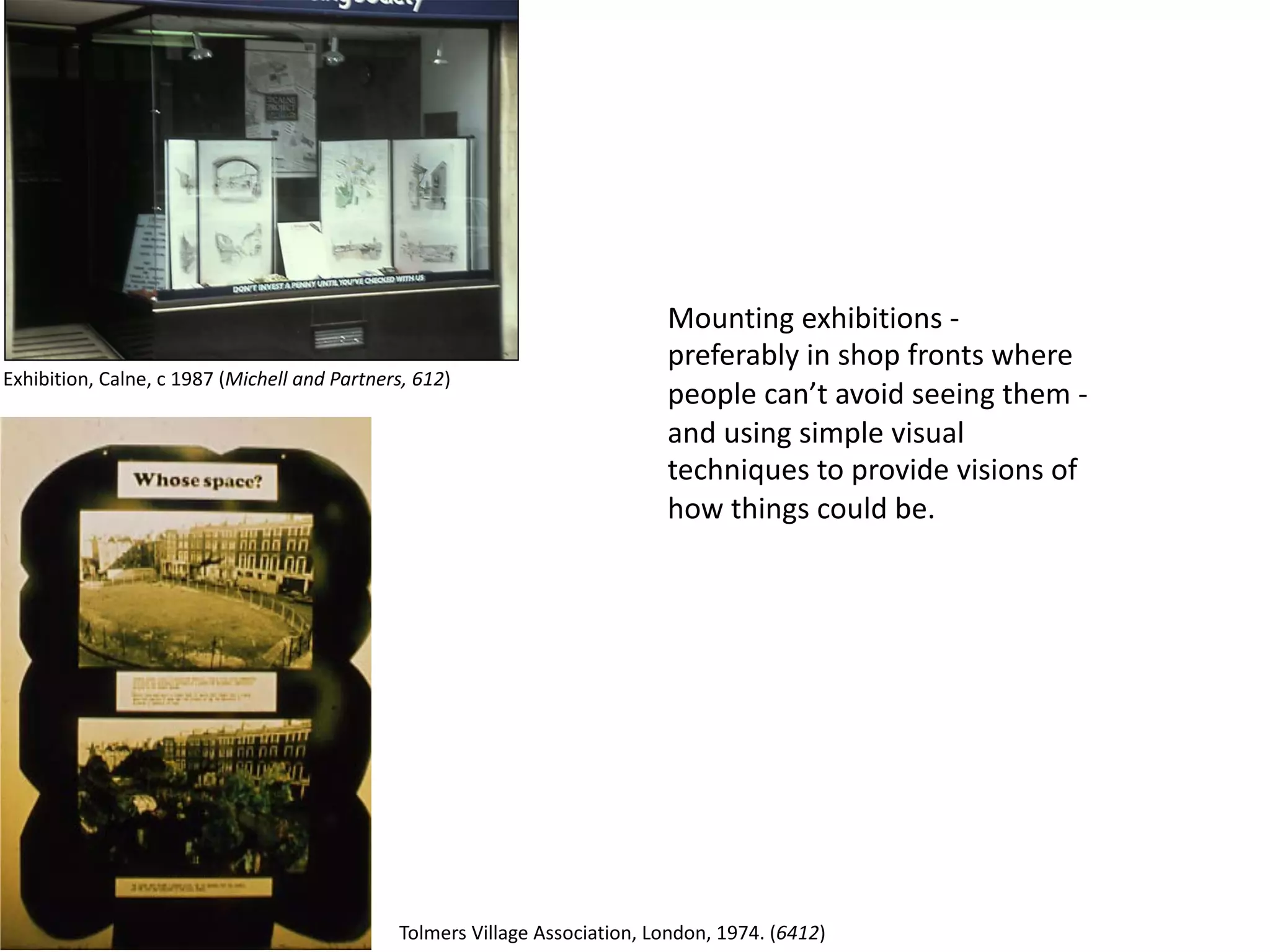 Mounting exhibitions -
preferably in shop fronts where
people can’t avoid seeing them -
and using simple visual
techniques to provide visions of
how things could be.
Exhibition, Calne, c 1987 (Michell and Partners, 612)
Tolmers Village Association, London, 1974. (6412)
 
