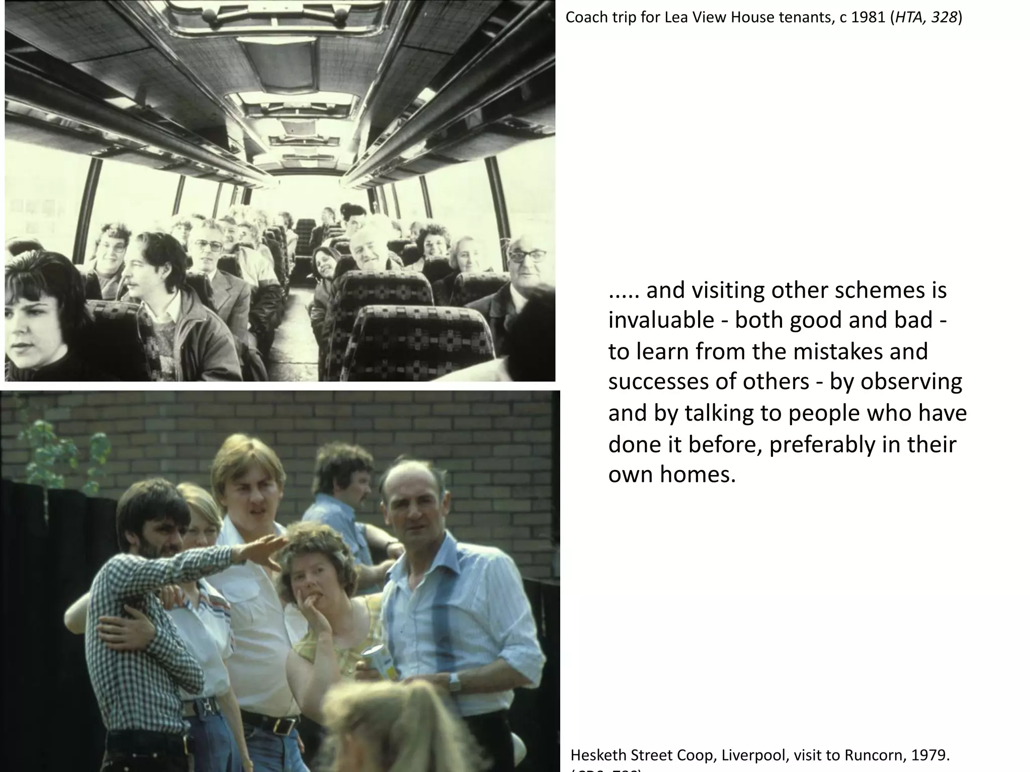 ..... and visiting other schemes is
invaluable - both good and bad -
to learn from the mistakes and
successes of others - by observing
and by talking to people who have
done it before, preferably in their
own homes.
Hesketh Street Coop, Liverpool, visit to Runcorn, 1979.
Coach trip for Lea View House tenants, c 1981 (HTA, 328)
 