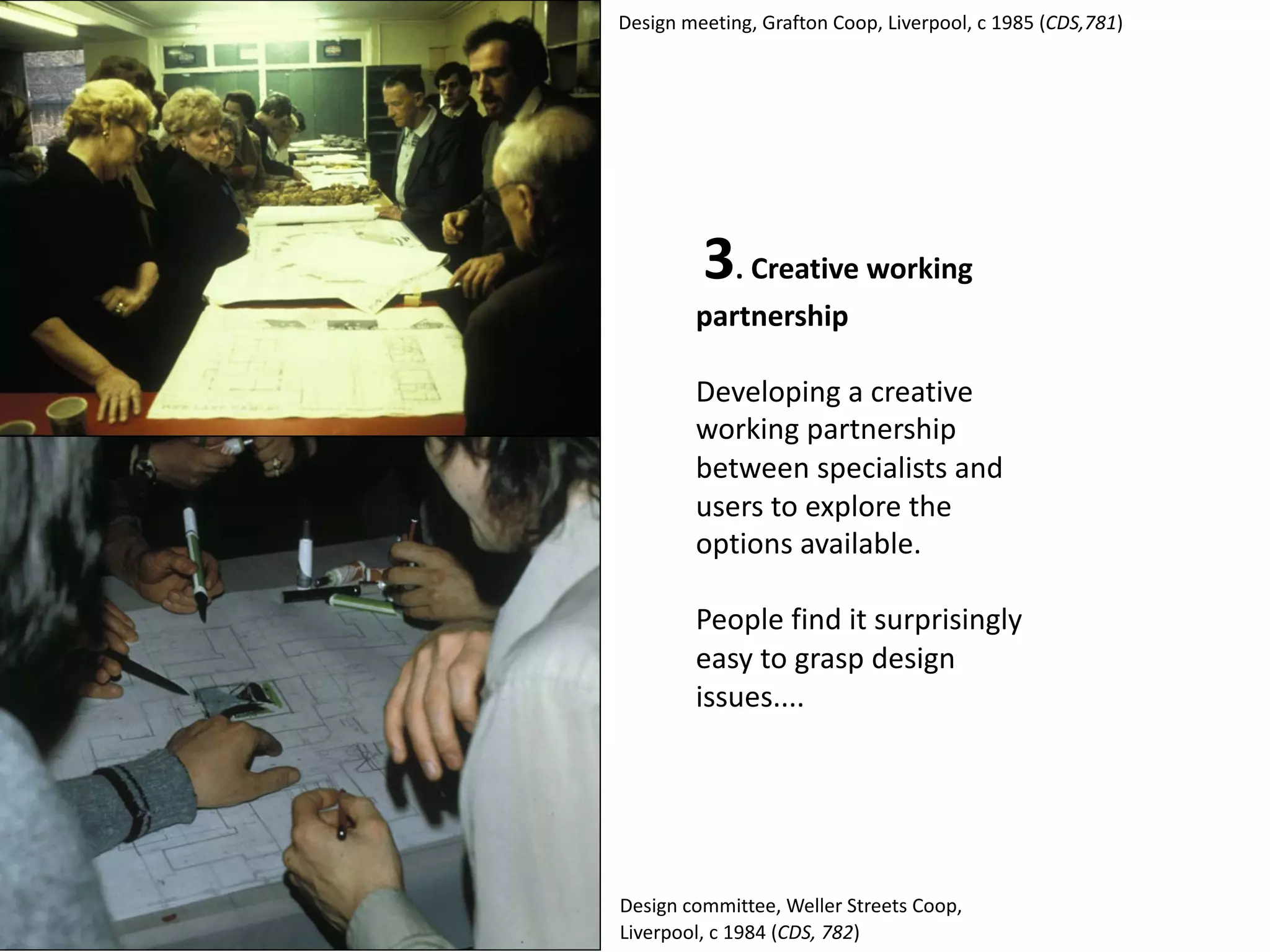 3. Creative working
partnership
Developing a creative
working partnership
between specialists and
users to explore the
options available.
People find it surprisingly
easy to grasp design
issues....
Design meeting, Grafton Coop, Liverpool, c 1985 (CDS,781)
Design committee, Weller Streets Coop,
Liverpool, c 1984 (CDS, 782)
 