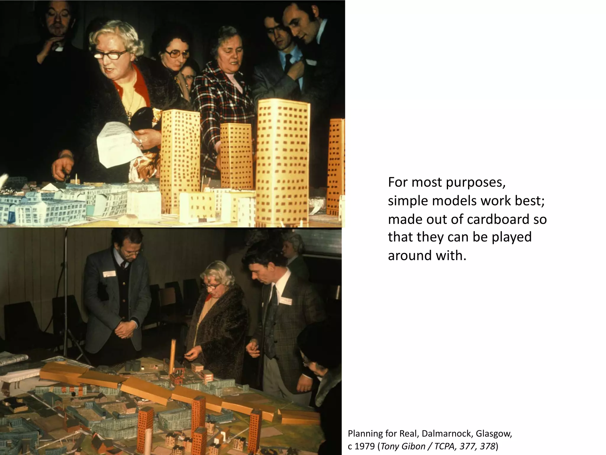 For most purposes,
simple models work best;
made out of cardboard so
that they can be played
around with.
Planning for Real, Dalmarnock, Glasgow,
c 1979 (Tony Gibon / TCPA, 377, 378)
 
