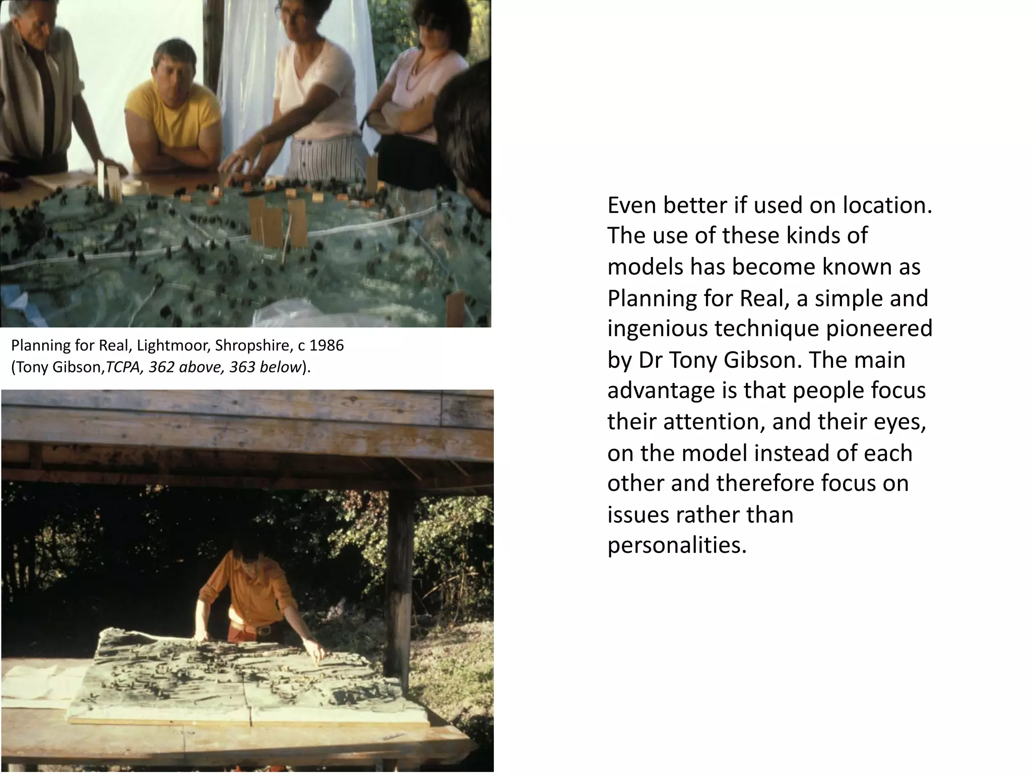 Even better if used on location.
The use of these kinds of
models has become known as
Planning for Real, a simple and
ingenious technique pioneered
by Dr Tony Gibson. The main
advantage is that people focus
their attention, and their eyes,
on the model instead of each
other and therefore focus on
issues rather than
personalities.
Planning for Real, Lightmoor, Shropshire, c 1986
(Tony Gibson,TCPA, 362 above, 363 below).
 