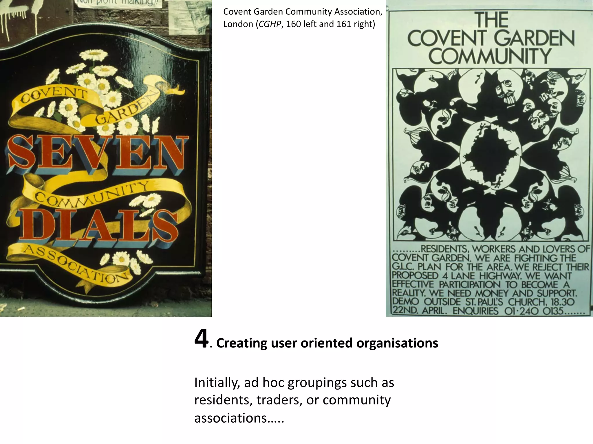 4. Creating user oriented organisations
Initially, ad hoc groupings such as
residents, traders, or community
associations…..
Covent Garden Community Association,
London (CGHP, 160 left and 161 right)
 