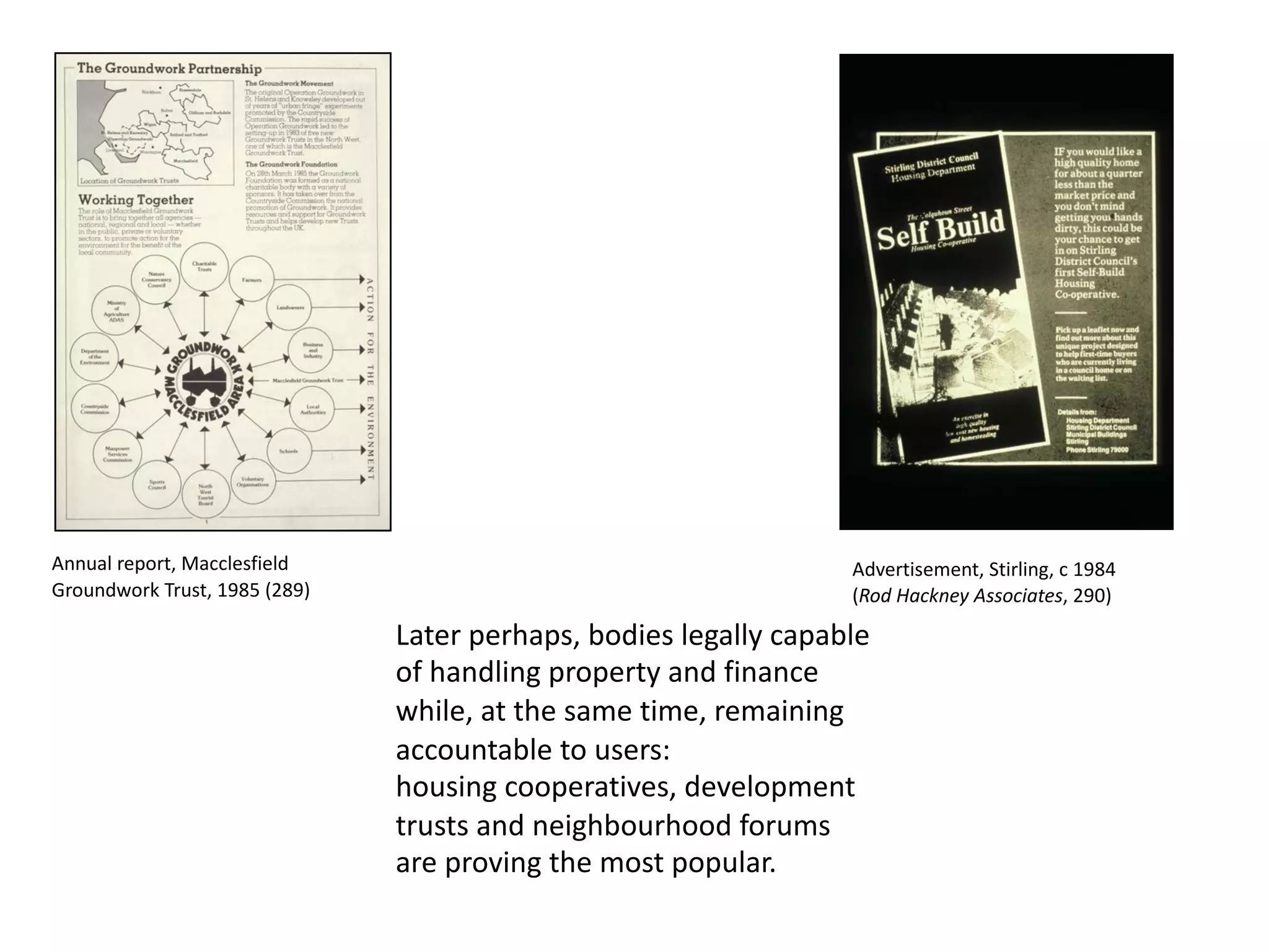 Later perhaps, bodies legally capable
of handling property and finance
while, at the same time, remaining
accountable to users:
housing cooperatives, development
trusts and neighbourhood forums
are proving the most popular.
Annual report, Macclesfield
Groundwork Trust, 1985 (289)
Advertisement, Stirling, c 1984
(Rod Hackney Associates, 290)
 
