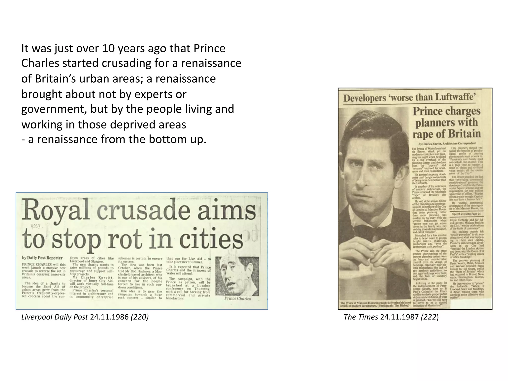 It was just over 10 years ago that Prince
Charles started crusading for a renaissance
of Britain’s urban areas; a renaissance
brought about not by experts or
government, but by the people living and
working in those deprived areas
- a renaissance from the bottom up.
The Times 24.11.1987 (222)Liverpool Daily Post 24.11.1986 (220)
 