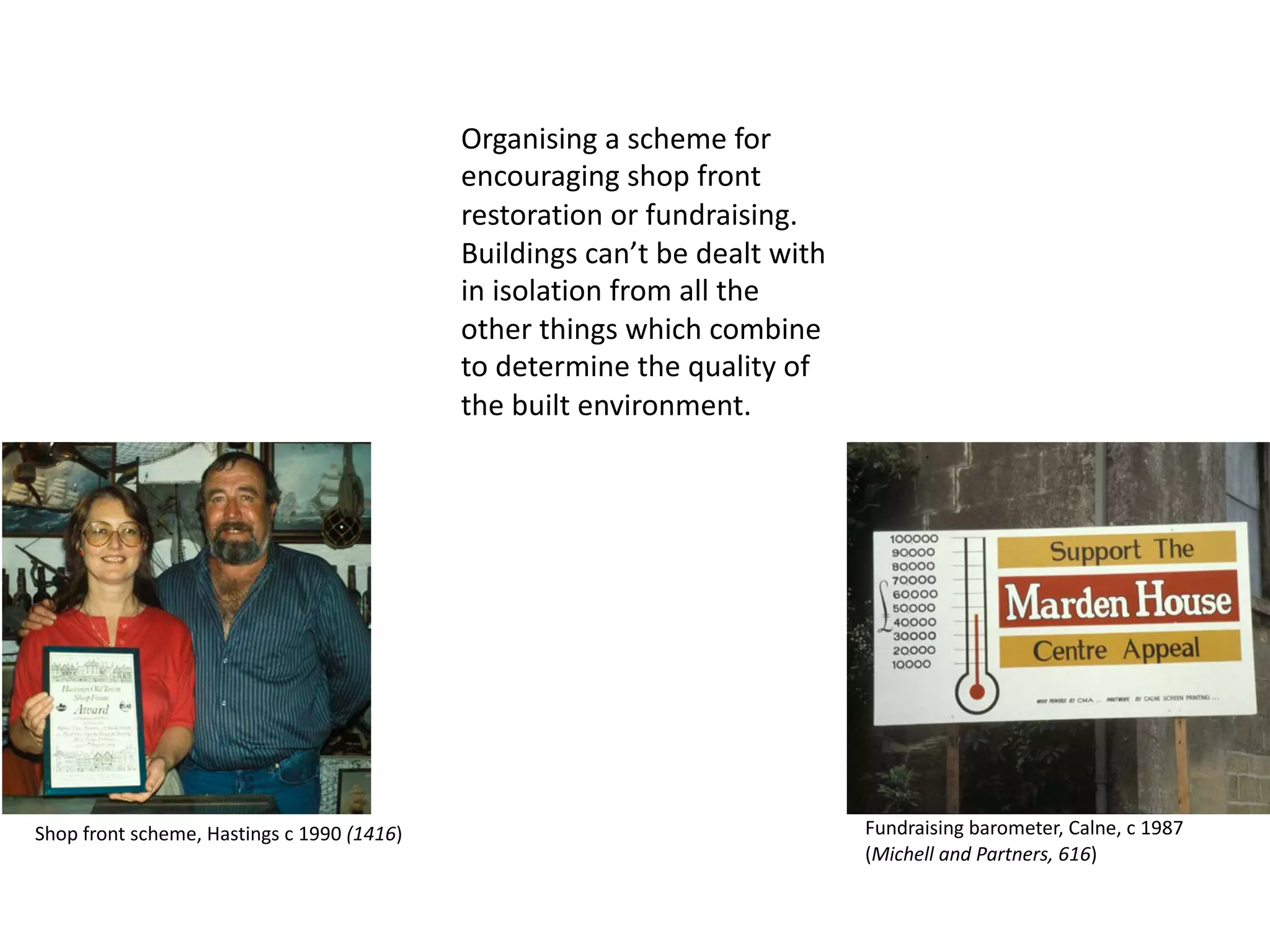 Organising a scheme for
encouraging shop front
restoration or fundraising.
Buildings can’t be dealt with
in isolation from all the
other things which combine
to determine the quality of
the built environment.
Shop front scheme, Hastings c 1990 (1416) Fundraising barometer, Calne, c 1987
(Michell and Partners, 616)
 