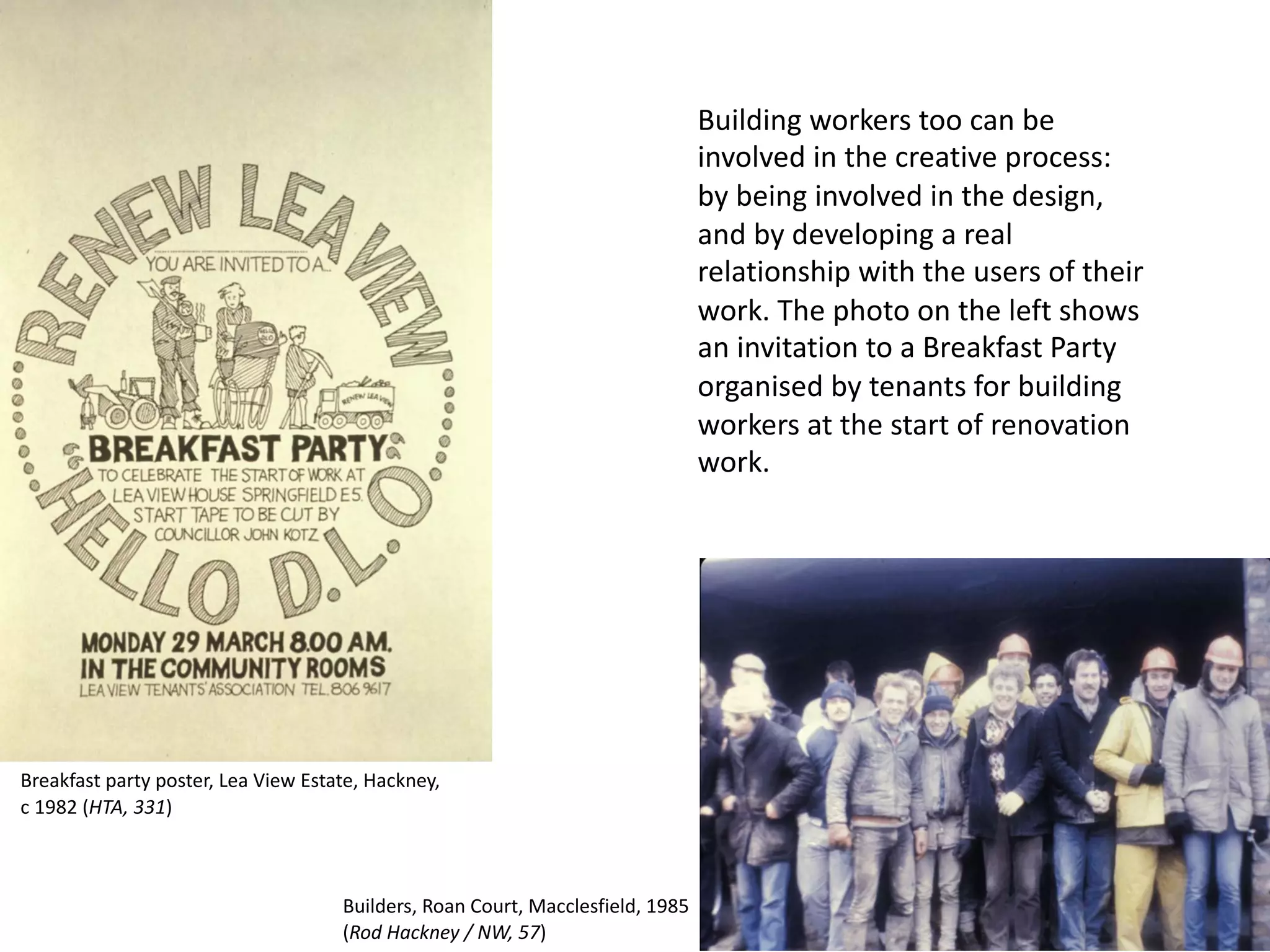 Building workers too can be
involved in the creative process:
by being involved in the design,
and by developing a real
relationship with the users of their
work. The photo on the left shows
an invitation to a Breakfast Party
organised by tenants for building
workers at the start of renovation
work.
Builders, Roan Court, Macclesfield, 1985
(Rod Hackney / NW, 57)
Breakfast party poster, Lea View Estate, Hackney,
c 1982 (HTA, 331)
 