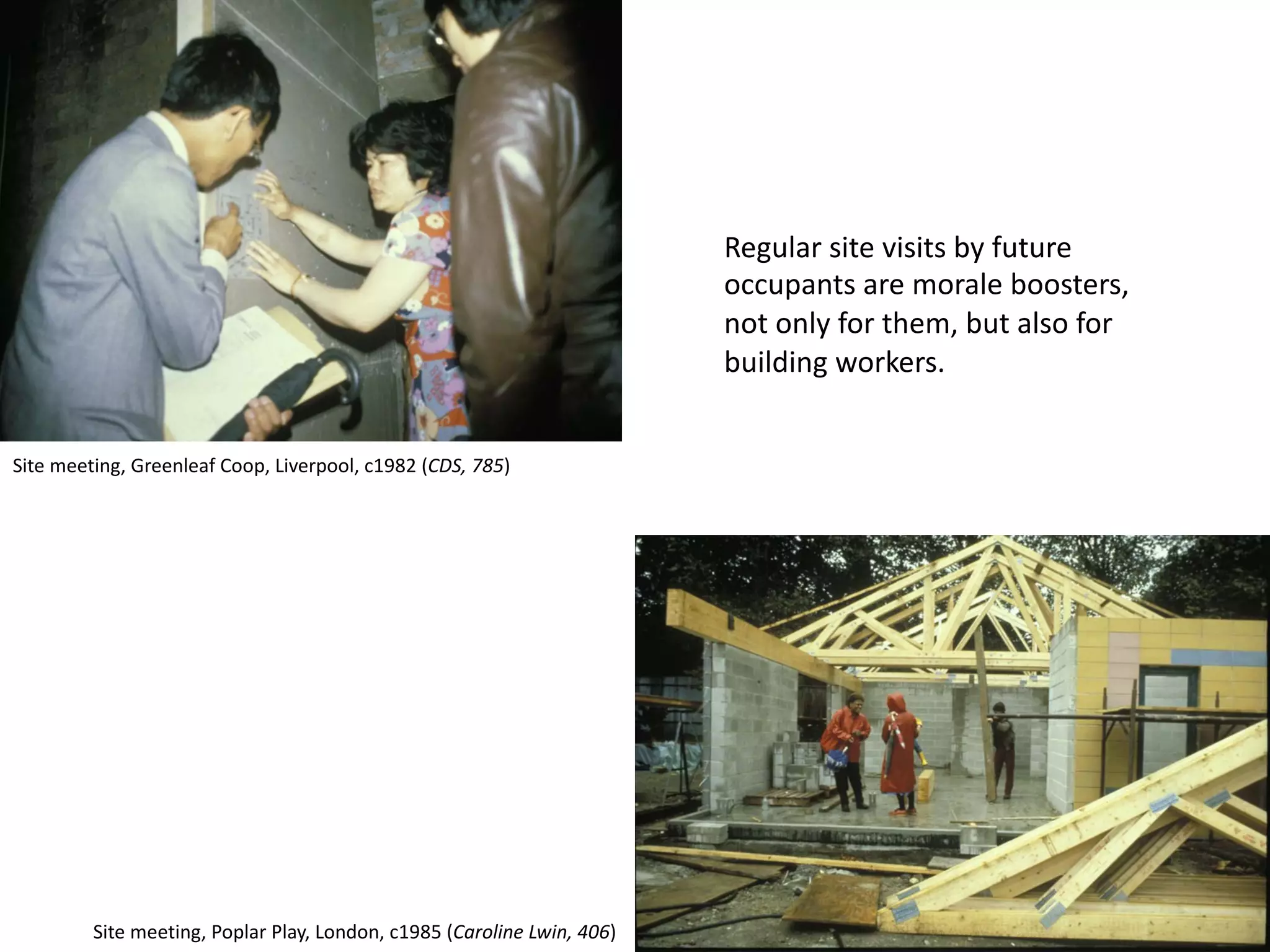 Regular site visits by future
occupants are morale boosters,
not only for them, but also for
building workers.
Site meeting, Greenleaf Coop, Liverpool, c1982 (CDS, 785)
Site meeting, Poplar Play, London, c1985 (Caroline Lwin, 406)
 