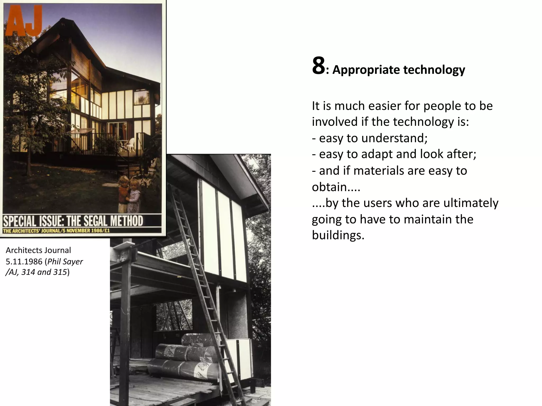 8: Appropriate technology
It is much easier for people to be
involved if the technology is:
- easy to understand;
- easy to adapt and look after;
- and if materials are easy to
obtain....
....by the users who are ultimately
going to have to maintain the
buildings.
Architects Journal
5.11.1986 (Phil Sayer
/AJ, 314 and 315)
 