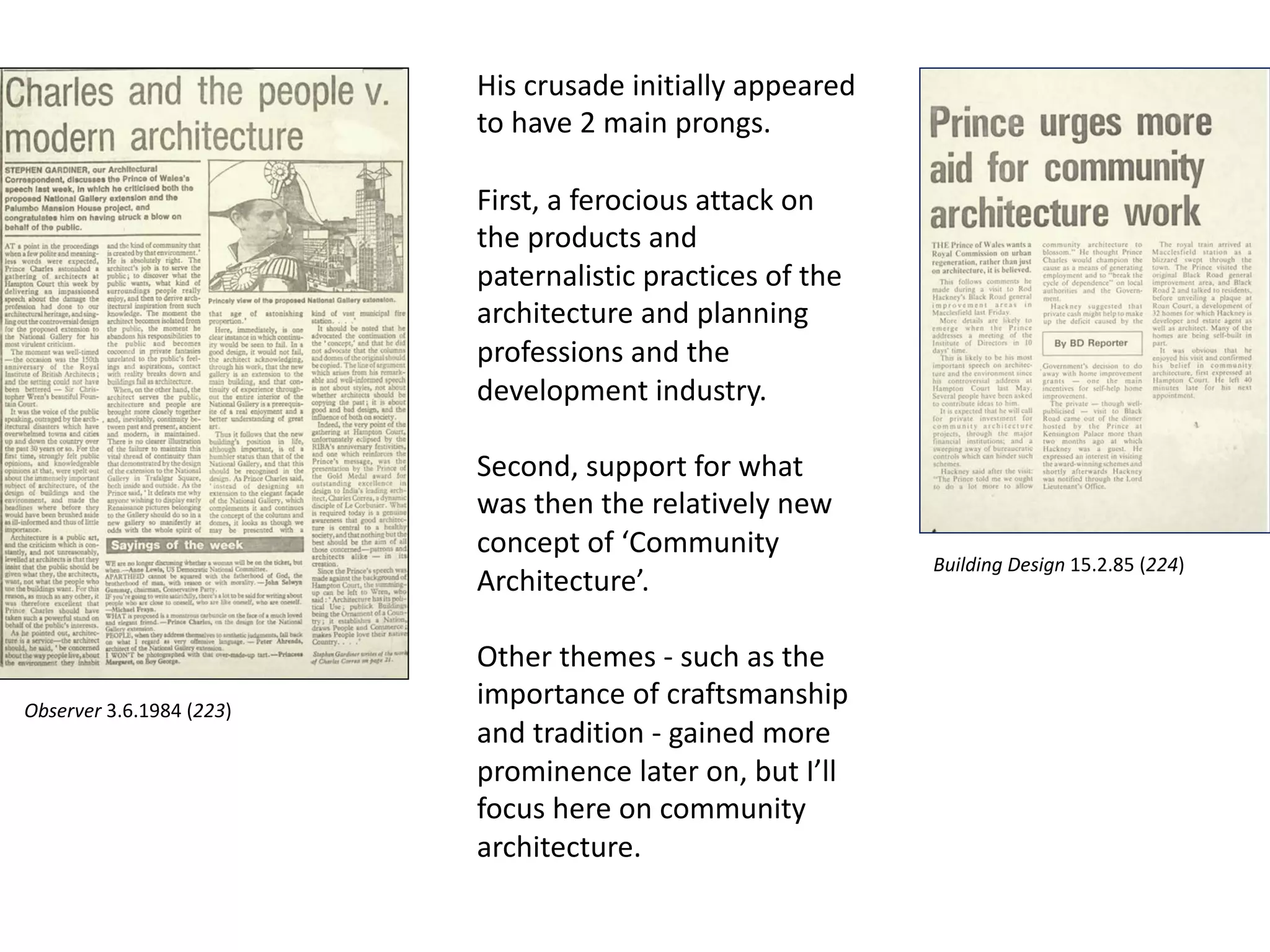 His crusade initially appeared
to have 2 main prongs.
First, a ferocious attack on
the products and
paternalistic practices of the
architecture and planning
professions and the
development industry.
Second, support for what
was then the relatively new
concept of ‘Community
Architecture’.
Other themes - such as the
importance of craftsmanship
and tradition - gained more
prominence later on, but I’ll
focus here on community
architecture.
Observer 3.6.1984 (223)
Building Design 15.2.85 (224)
 