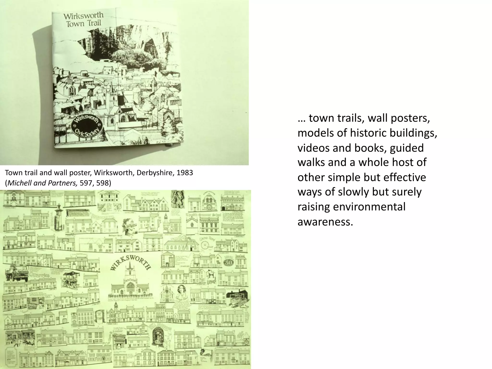 … town trails, wall posters,
models of historic buildings,
videos and books, guided
walks and a whole host of
other simple but effective
ways of slowly but surely
raising environmental
awareness.
Town trail and wall poster, Wirksworth, Derbyshire, 1983
(Michell and Partners, 597, 598)
 