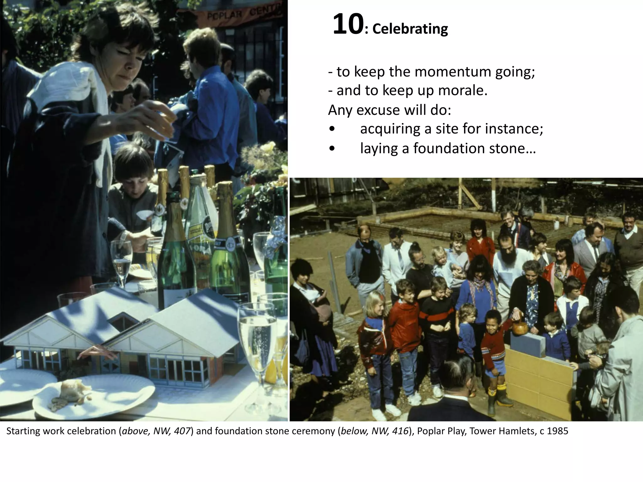10: Celebrating
- to keep the momentum going;
- and to keep up morale.
Any excuse will do:
• acquiring a site for instance;
• laying a foundation stone…
Starting work celebration (above, NW, 407) and foundation stone ceremony (below, NW, 416), Poplar Play, Tower Hamlets, c 1985
 