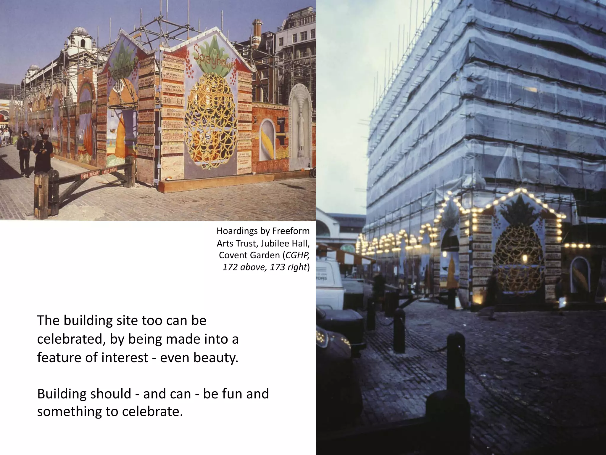 The building site too can be
celebrated, by being made into a
feature of interest - even beauty.
Building should - and can - be fun and
something to celebrate.
Hoardings by Freeform
Arts Trust, Jubilee Hall,
Covent Garden (CGHP,
172 above, 173 right)
 