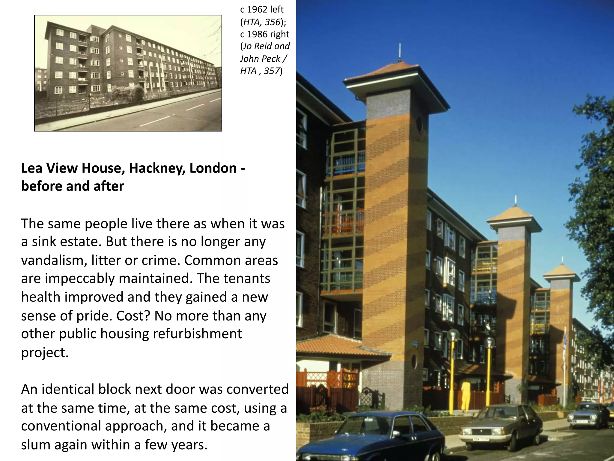 Lea View House, Hackney, London -
before and after
The same people live there as when it was
a sink estate. But there is no longer any
vandalism, litter or crime. Common areas
are impeccably maintained. The tenants
health improved and they gained a new
sense of pride. Cost? No more than any
other public housing refurbishment
project.
An identical block next door was converted
at the same time, at the same cost, using a
conventional approach, and it became a
slum again within a few years.
c 1962 left
(HTA, 356);
c 1986 right
(Jo Reid and
John Peck /
HTA , 357)
 
