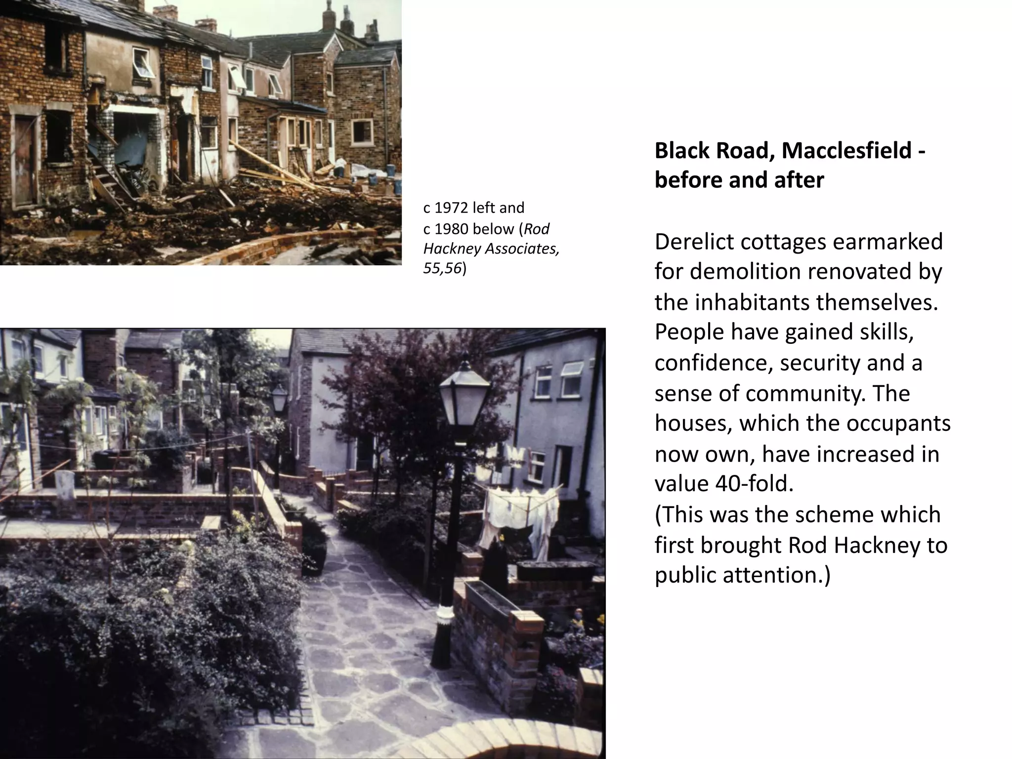 Black Road, Macclesfield -
before and after
Derelict cottages earmarked
for demolition renovated by
the inhabitants themselves.
People have gained skills,
confidence, security and a
sense of community. The
houses, which the occupants
now own, have increased in
value 40-fold.
(This was the scheme which
first brought Rod Hackney to
public attention.)
c 1972 left and
c 1980 below (Rod
Hackney Associates,
55,56)
 