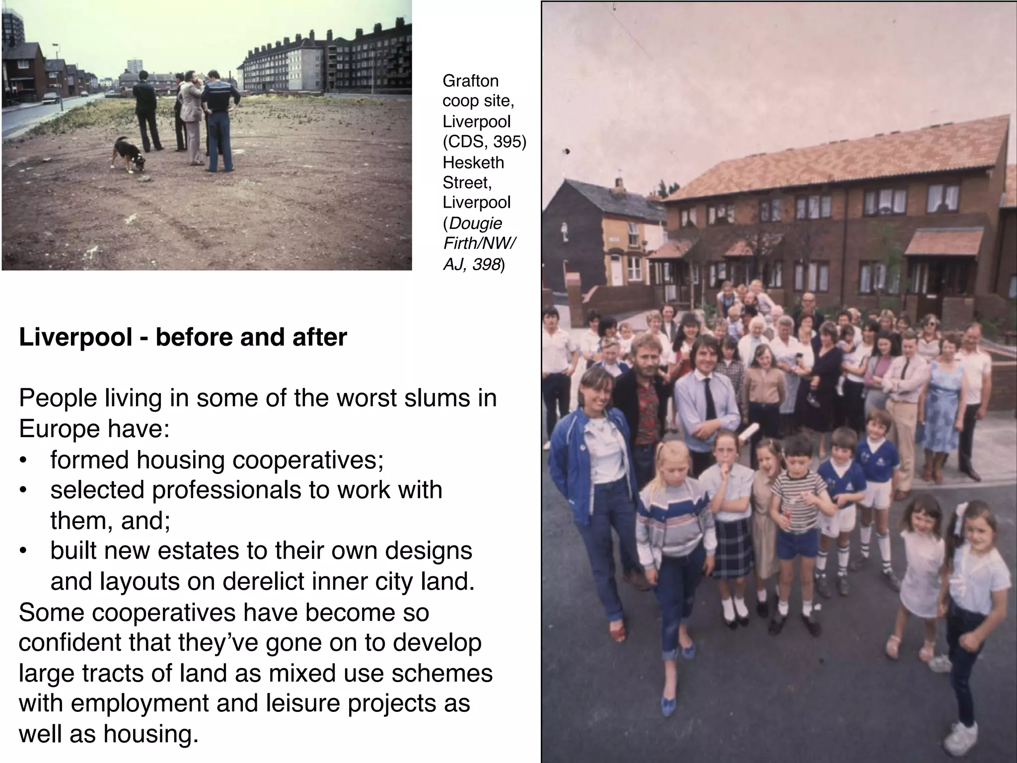 Liverpool - before and after
People living in some of the worst slums in
Europe have:
• formed housing cooperatives;
• selected professionals to work with
them, and;
• built new estates to their own designs
and layouts on derelict inner city land.
Some cooperatives have become so
confident that they’ve gone on to develop
large tracts of land as mixed use schemes
with employment and leisure projects as
well as housing.
Grafton
coop site,
Liverpool
(CDS, 395)
Hesketh
Street,
Liverpool
(Dougie
Firth/NW/
AJ, 398)
 