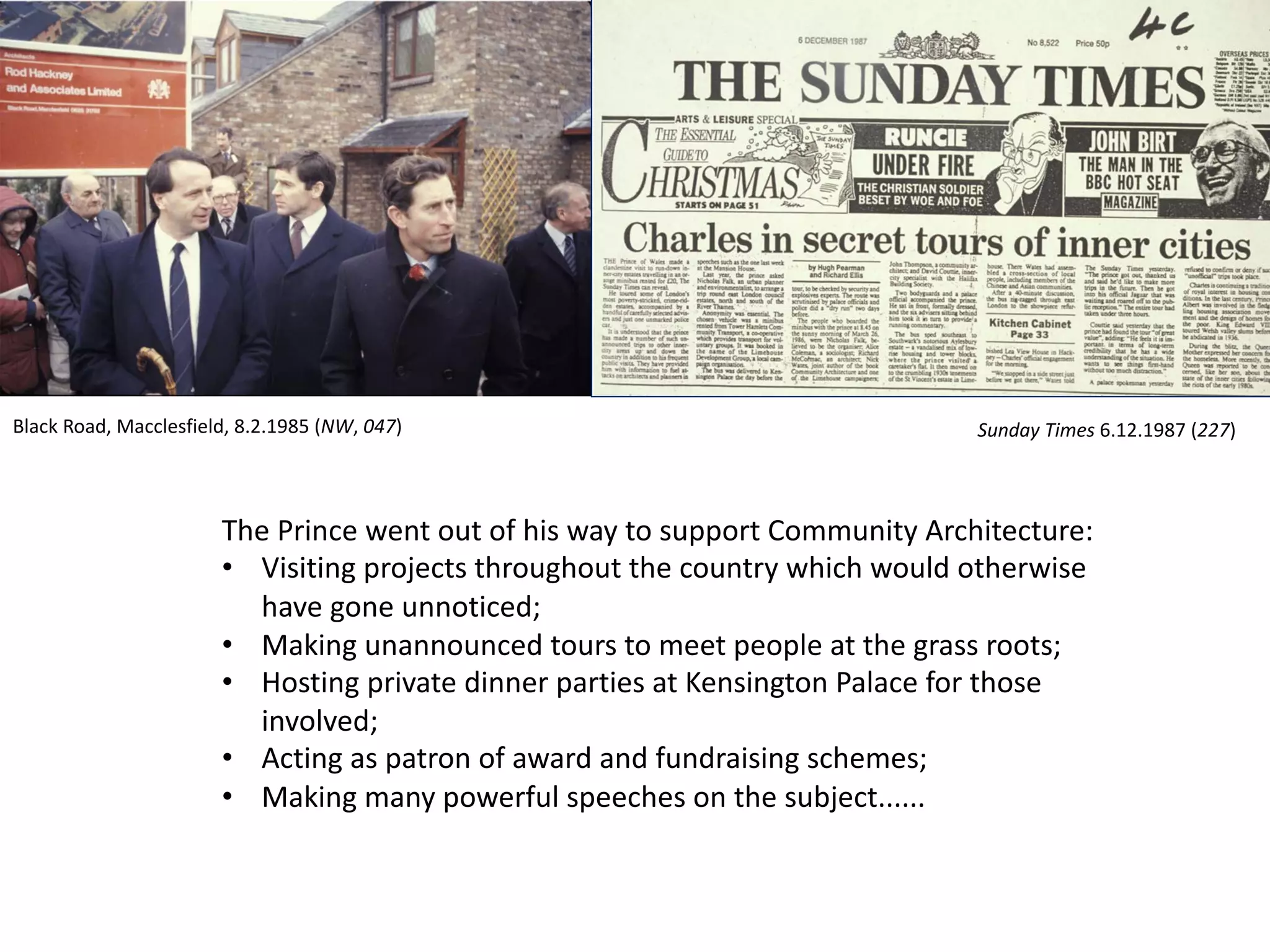 The Prince went out of his way to support Community Architecture:
• Visiting projects throughout the country which would otherwise
have gone unnoticed;
• Making unannounced tours to meet people at the grass roots;
• Hosting private dinner parties at Kensington Palace for those
involved;
• Acting as patron of award and fundraising schemes;
• Making many powerful speeches on the subject......
Sunday Times 6.12.1987 (227)Black Road, Macclesfield, 8.2.1985 (NW, 047)
 