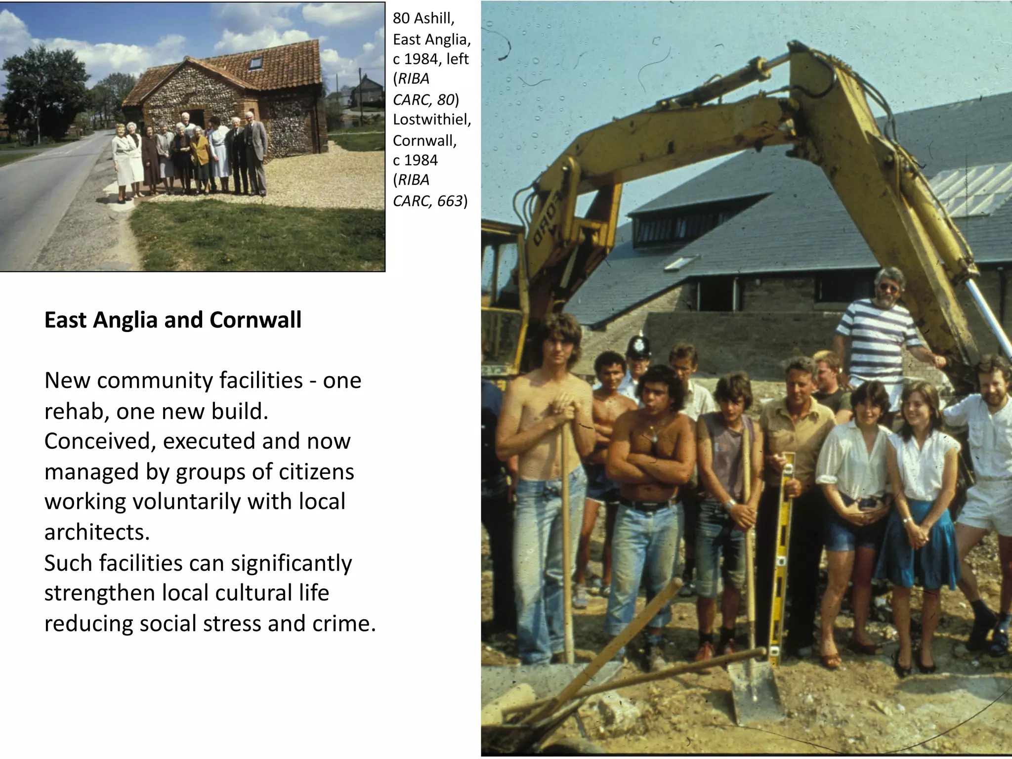 East Anglia and Cornwall
New community facilities - one
rehab, one new build.
Conceived, executed and now
managed by groups of citizens
working voluntarily with local
architects.
Such facilities can significantly
strengthen local cultural life
reducing social stress and crime.
80 Ashill,
East Anglia,
c 1984, left
(RIBA
CARC, 80)
Lostwithiel,
Cornwall,
c 1984
(RIBA
CARC, 663)
 