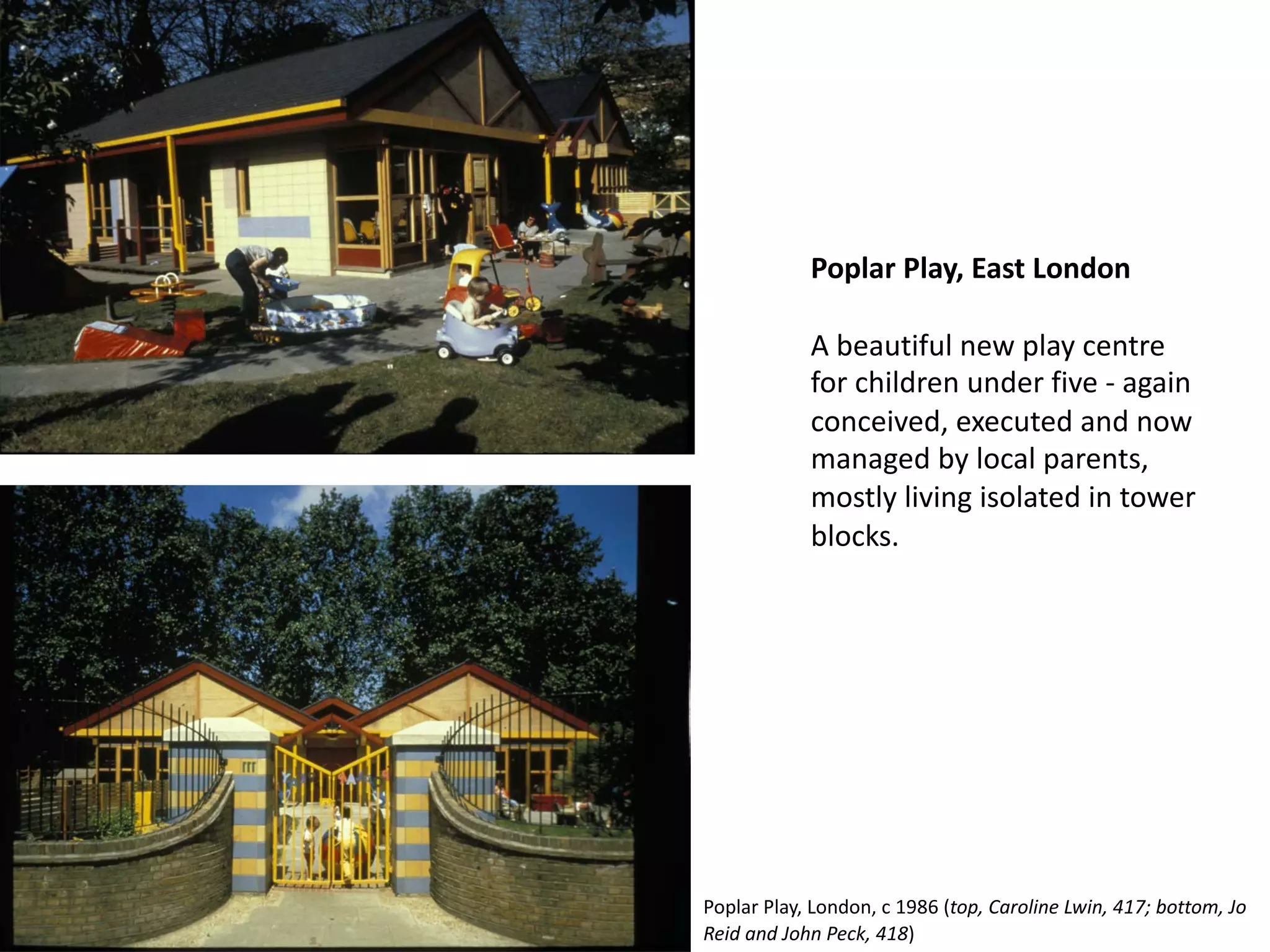 Poplar Play, East London
A beautiful new play centre
for children under five - again
conceived, executed and now
managed by local parents,
mostly living isolated in tower
blocks.
Poplar Play, London, c 1986 (top, Caroline Lwin, 417; bottom, Jo
Reid and John Peck, 418)
 