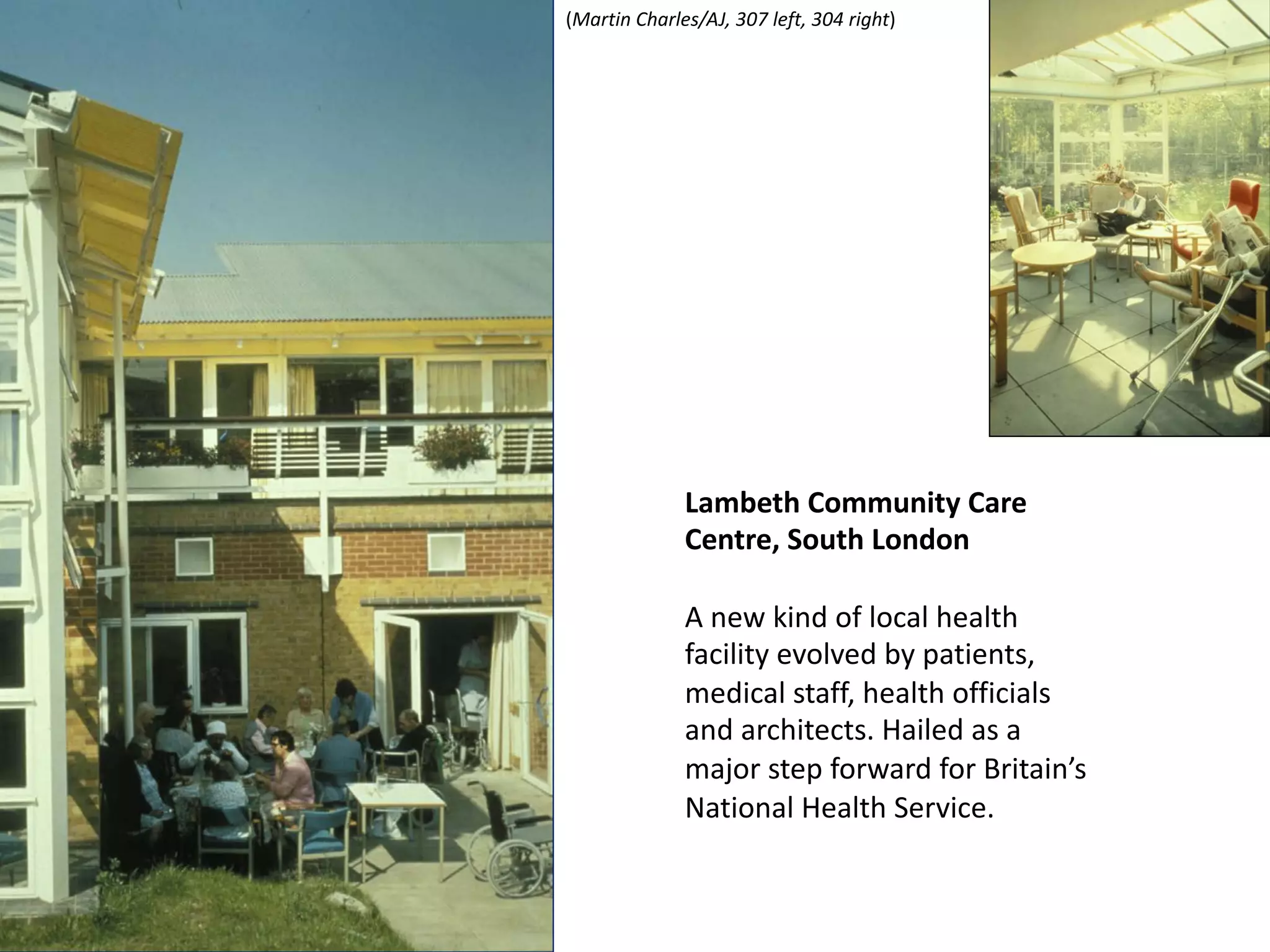 Lambeth Community Care
Centre, South London
A new kind of local health
facility evolved by patients,
medical staff, health officials
and architects. Hailed as a
major step forward for Britain’s
National Health Service.
(Martin Charles/AJ, 307 left, 304 right)
 