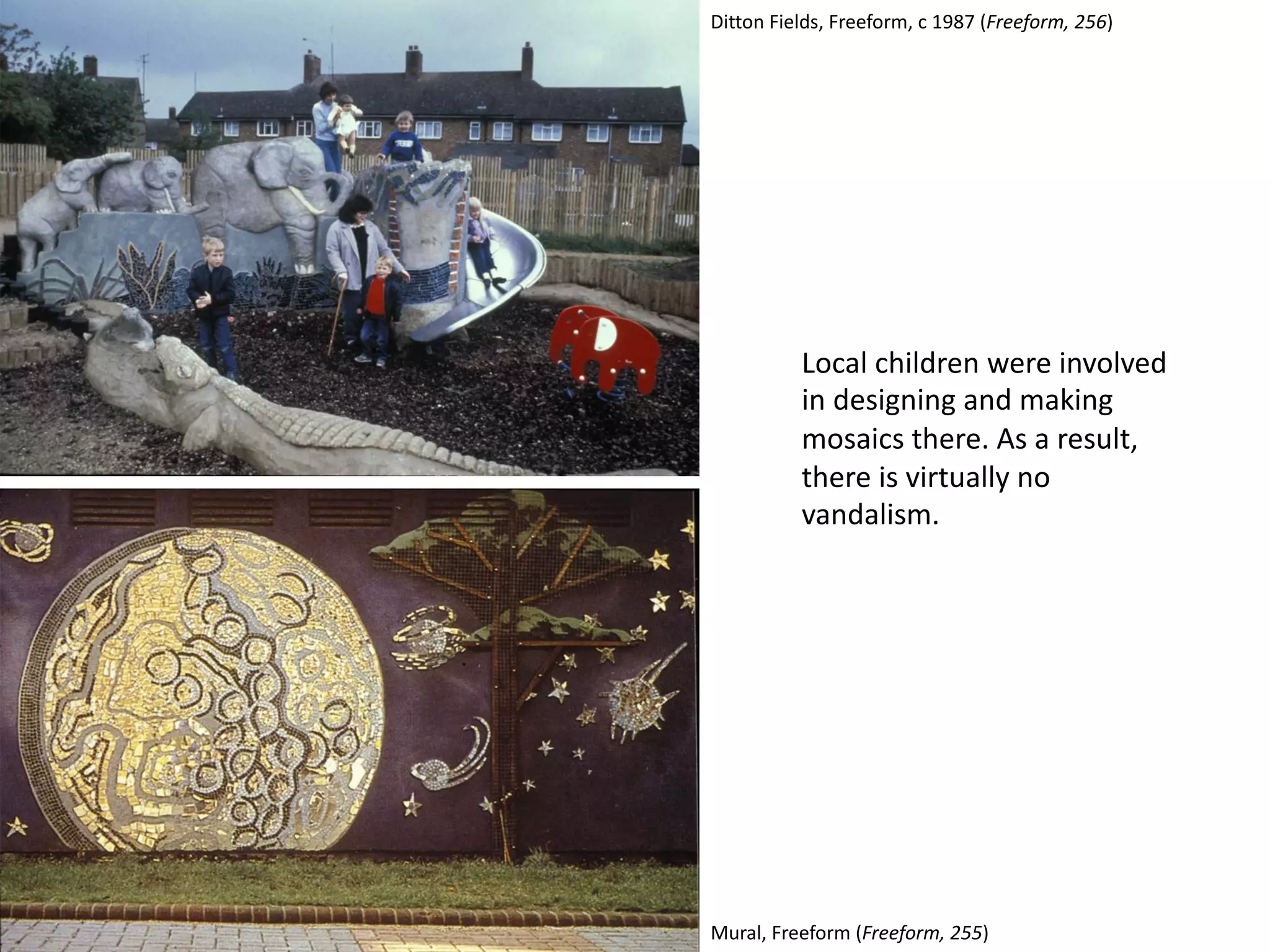 Local children were involved
in designing and making
mosaics there. As a result,
there is virtually no
vandalism.
Mural, Freeform (Freeform, 255)
Ditton Fields, Freeform, c 1987 (Freeform, 256)
 