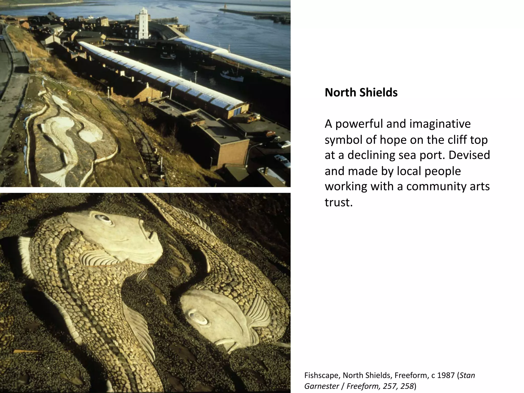 North Shields
A powerful and imaginative
symbol of hope on the cliff top
at a declining sea port. Devised
and made by local people
working with a community arts
trust.
Fishscape, North Shields, Freeform, c 1987 (Stan
Garnester / Freeform, 257, 258)
 