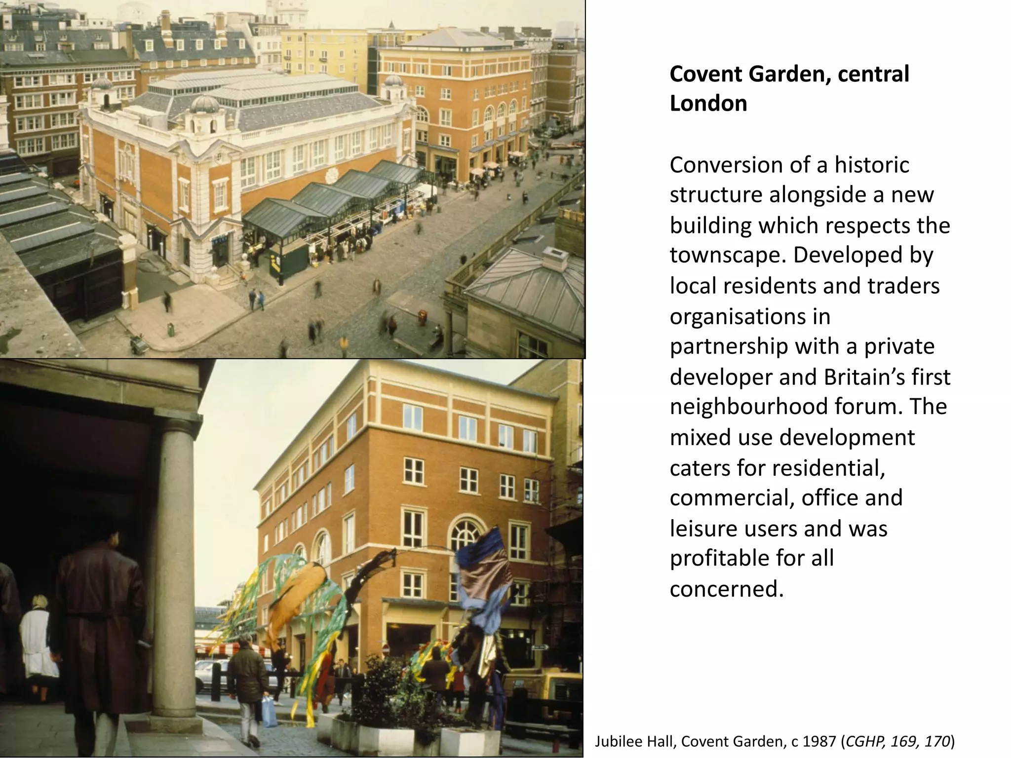 Covent Garden, central
London
Conversion of a historic
structure alongside a new
building which respects the
townscape. Developed by
local residents and traders
organisations in
partnership with a private
developer and Britain’s first
neighbourhood forum. The
mixed use development
caters for residential,
commercial, office and
leisure users and was
profitable for all
concerned.
Jubilee Hall, Covent Garden, c 1987 (CGHP, 169, 170)
 
