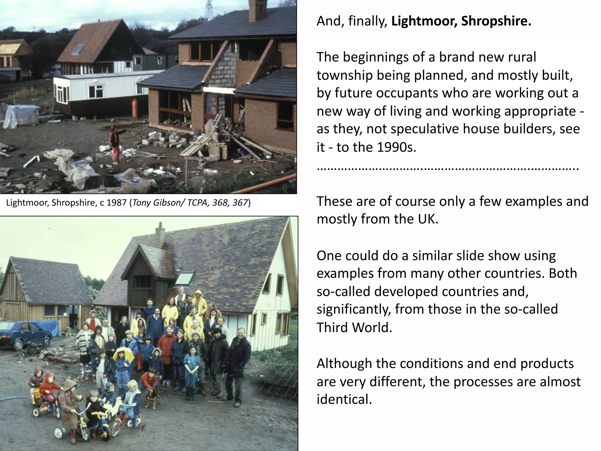 And, finally, Lightmoor, Shropshire.
The beginnings of a brand new rural
township being planned, and mostly built,
by future occupants who are working out a
new way of living and working appropriate -
as they, not speculative house builders, see
it - to the 1990s.
………………………….………………………….…………..
These are of course only a few examples and
mostly from the UK.
One could do a similar slide show using
examples from many other countries. Both
so-called developed countries and,
significantly, from those in the so-called
Third World.
Although the conditions and end products
are very different, the processes are almost
identical.
Lightmoor, Shropshire, c 1987 (Tony Gibson/ TCPA, 368, 367)
 