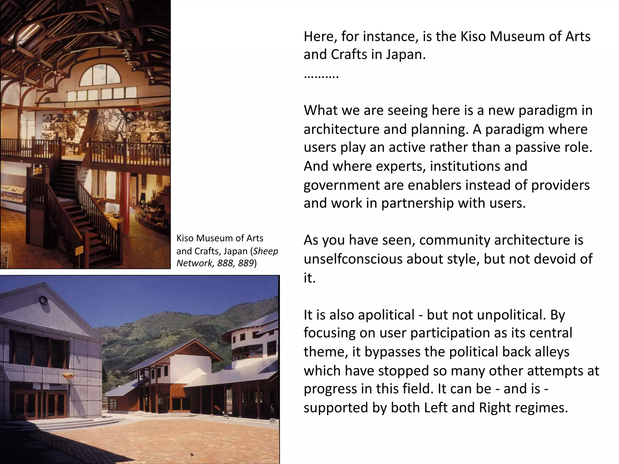 Here, for instance, is the Kiso Museum of Arts
and Crafts in Japan.
……….
What we are seeing here is a new paradigm in
architecture and planning. A paradigm where
users play an active rather than a passive role.
And where experts, institutions and
government are enablers instead of providers
and work in partnership with users.
As you have seen, community architecture is
unselfconscious about style, but not devoid of
it.
It is also apolitical - but not unpolitical. By
focusing on user participation as its central
theme, it bypasses the political back alleys
which have stopped so many other attempts at
progress in this field. It can be - and is -
supported by both Left and Right regimes.
Kiso Museum of Arts
and Crafts, Japan (Sheep
Network, 888, 889)
 