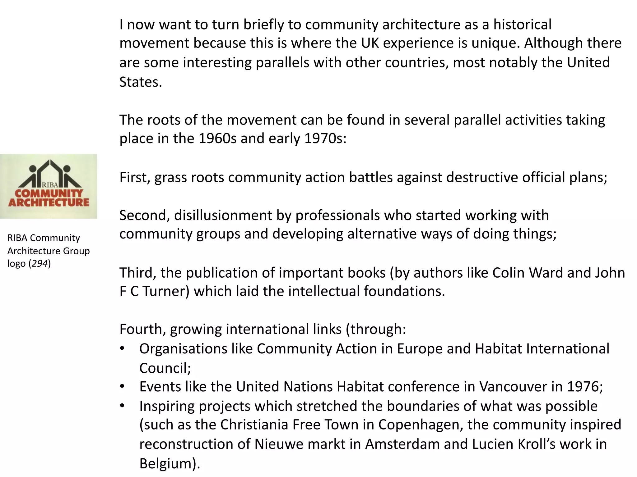 I now want to turn briefly to community architecture as a historical
movement because this is where the UK experience is unique. Although there
are some interesting parallels with other countries, most notably the United
States.
The roots of the movement can be found in several parallel activities taking
place in the 1960s and early 1970s:
First, grass roots community action battles against destructive official plans;
Second, disillusionment by professionals who started working with
community groups and developing alternative ways of doing things;
Third, the publication of important books (by authors like Colin Ward and John
F C Turner) which laid the intellectual foundations.
Fourth, growing international links (through:
• Organisations like Community Action in Europe and Habitat International
Council;
• Events like the United Nations Habitat conference in Vancouver in 1976;
• Inspiring projects which stretched the boundaries of what was possible
(such as the Christiania Free Town in Copenhagen, the community inspired
reconstruction of Nieuwe markt in Amsterdam and Lucien Kroll’s work in
Belgium).
RIBA Community
Architecture Group
logo (294)
 