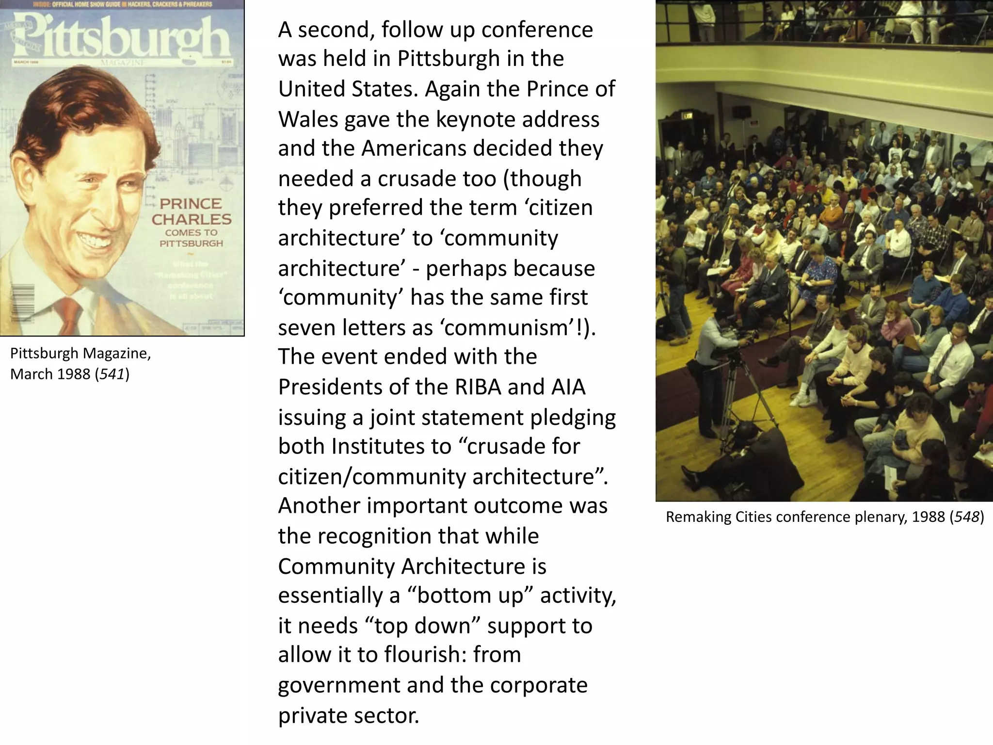 A second, follow up conference
was held in Pittsburgh in the
United States. Again the Prince of
Wales gave the keynote address
and the Americans decided they
needed a crusade too (though
they preferred the term ‘citizen
architecture’ to ‘community
architecture’ - perhaps because
‘community’ has the same first
seven letters as ‘communism’!).
The event ended with the
Presidents of the RIBA and AIA
issuing a joint statement pledging
both Institutes to “crusade for
citizen/community architecture”.
Another important outcome was
the recognition that while
Community Architecture is
essentially a “bottom up” activity,
it needs “top down” support to
allow it to flourish: from
government and the corporate
private sector.
Pittsburgh Magazine,
March 1988 (541)
Remaking Cities conference plenary, 1988 (548)
 