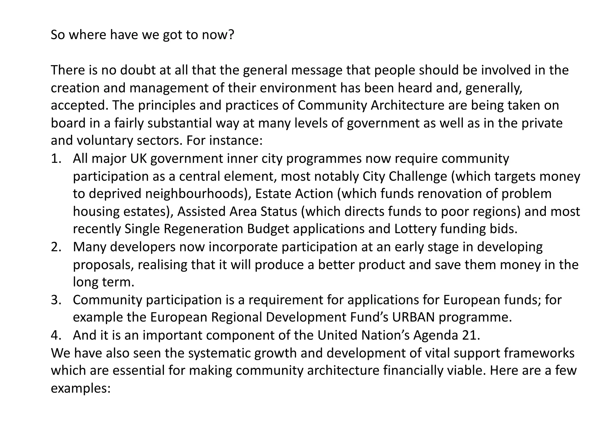 So where have we got to now?
There is no doubt at all that the general message that people should be involved in the
creation and management of their environment has been heard and, generally,
accepted. The principles and practices of Community Architecture are being taken on
board in a fairly substantial way at many levels of government as well as in the private
and voluntary sectors. For instance:
1. All major UK government inner city programmes now require community
participation as a central element, most notably City Challenge (which targets money
to deprived neighbourhoods), Estate Action (which funds renovation of problem
housing estates), Assisted Area Status (which directs funds to poor regions) and most
recently Single Regeneration Budget applications and Lottery funding bids.
2. Many developers now incorporate participation at an early stage in developing
proposals, realising that it will produce a better product and save them money in the
long term.
3. Community participation is a requirement for applications for European funds; for
example the European Regional Development Fund’s URBAN programme.
4. And it is an important component of the United Nation’s Agenda 21.
We have also seen the systematic growth and development of vital support frameworks
which are essential for making community architecture financially viable. Here are a few
examples:
 