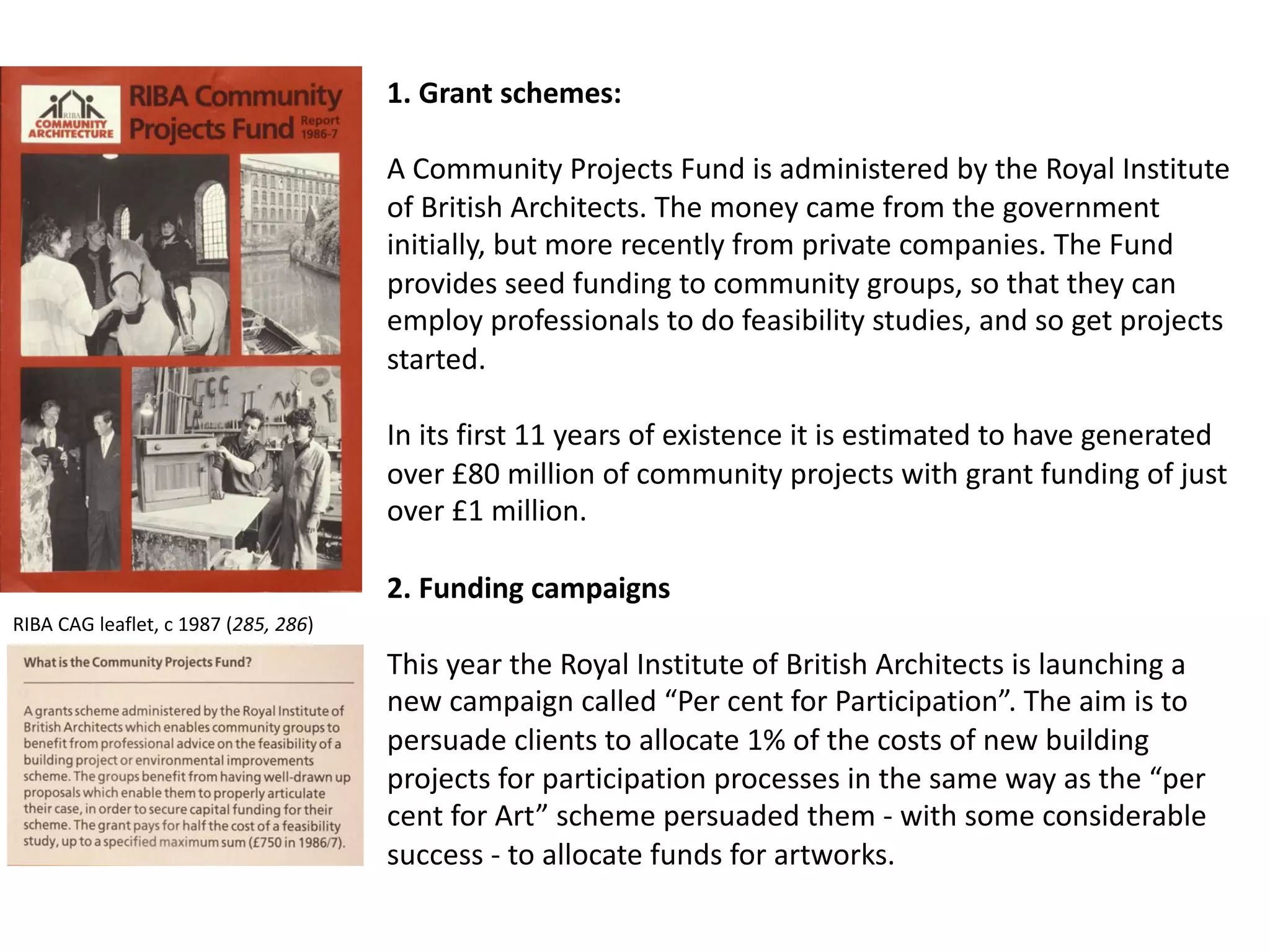 1. Grant schemes:
A Community Projects Fund is administered by the Royal Institute
of British Architects. The money came from the government
initially, but more recently from private companies. The Fund
provides seed funding to community groups, so that they can
employ professionals to do feasibility studies, and so get projects
started.
In its first 11 years of existence it is estimated to have generated
over £80 million of community projects with grant funding of just
over £1 million.
2. Funding campaigns
This year the Royal Institute of British Architects is launching a
new campaign called “Per cent for Participation”. The aim is to
persuade clients to allocate 1% of the costs of new building
projects for participation processes in the same way as the “per
cent for Art” scheme persuaded them - with some considerable
success - to allocate funds for artworks.
RIBA CAG leaflet, c 1987 (285, 286)
 