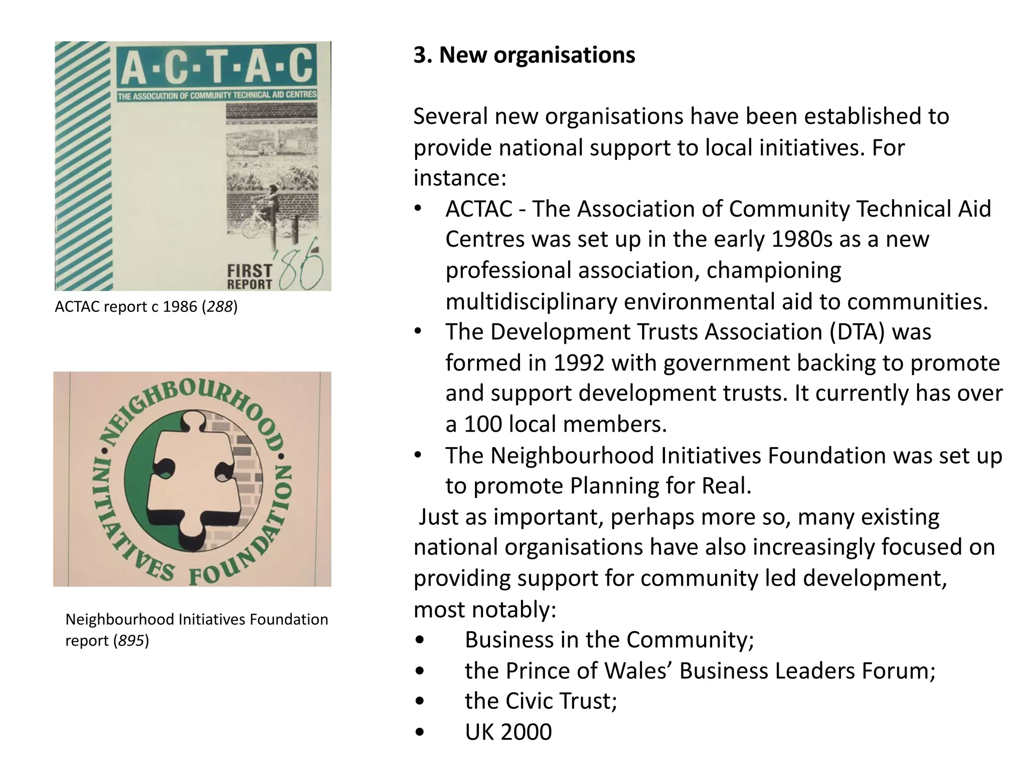 3. New organisations
Several new organisations have been established to
provide national support to local initiatives. For
instance:
• ACTAC - The Association of Community Technical Aid
Centres was set up in the early 1980s as a new
professional association, championing
multidisciplinary environmental aid to communities.
• The Development Trusts Association (DTA) was
formed in 1992 with government backing to promote
and support development trusts. It currently has over
a 100 local members.
• The Neighbourhood Initiatives Foundation was set up
to promote Planning for Real.
Just as important, perhaps more so, many existing
national organisations have also increasingly focused on
providing support for community led development,
most notably:
• Business in the Community;
• the Prince of Wales’ Business Leaders Forum;
• the Civic Trust;
• UK 2000
ACTAC report c 1986 (288)
Neighbourhood Initiatives Foundation
report (895)
 