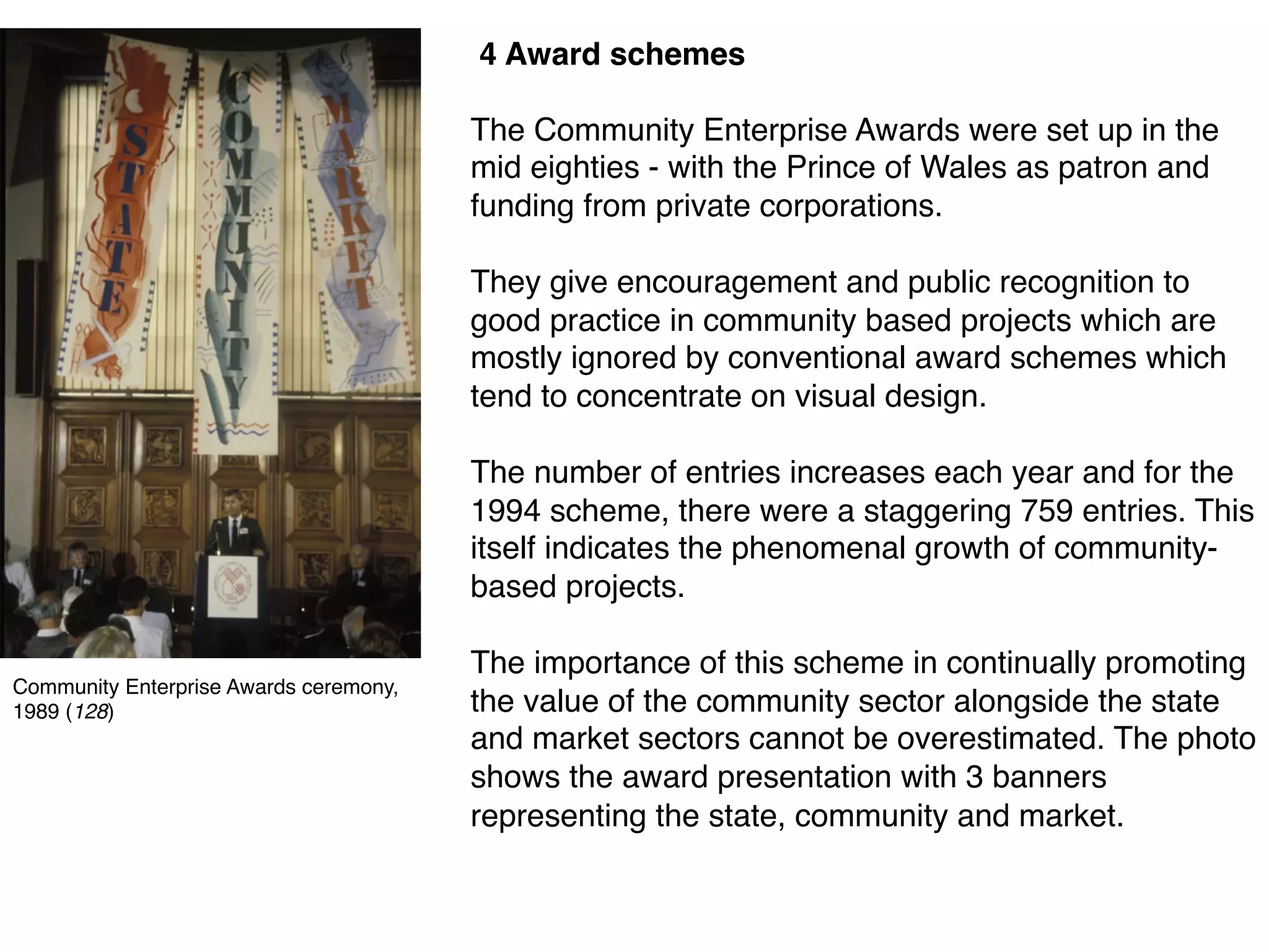 4 Award schemes
The Community Enterprise Awards were set up in the
mid eighties - with the Prince of Wales as patron and
funding from private corporations.
They give encouragement and public recognition to
good practice in community based projects which are
mostly ignored by conventional award schemes which
tend to concentrate on visual design.
The number of entries increases each year and for the
1994 scheme, there were a staggering 759 entries. This
itself indicates the phenomenal growth of community-
based projects.
The importance of this scheme in continually promoting
the value of the community sector alongside the state
and market sectors cannot be overestimated. The photo
shows the award presentation with 3 banners
representing the state, community and market.
Community Enterprise Awards ceremony,
1989 (128)
 