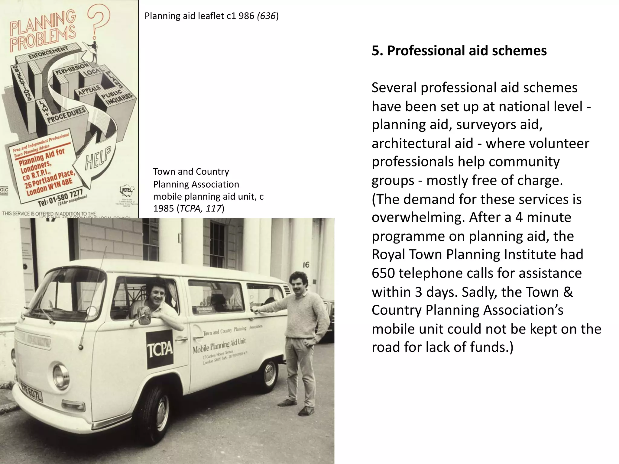 5. Professional aid schemes
Several professional aid schemes
have been set up at national level -
planning aid, surveyors aid,
architectural aid - where volunteer
professionals help community
groups - mostly free of charge.
(The demand for these services is
overwhelming. After a 4 minute
programme on planning aid, the
Royal Town Planning Institute had
650 telephone calls for assistance
within 3 days. Sadly, the Town &
Country Planning Association’s
mobile unit could not be kept on the
road for lack of funds.)
Planning aid leaflet c1 986 (636)
Town and Country
Planning Association
mobile planning aid unit, c
1985 (TCPA, 117)
 