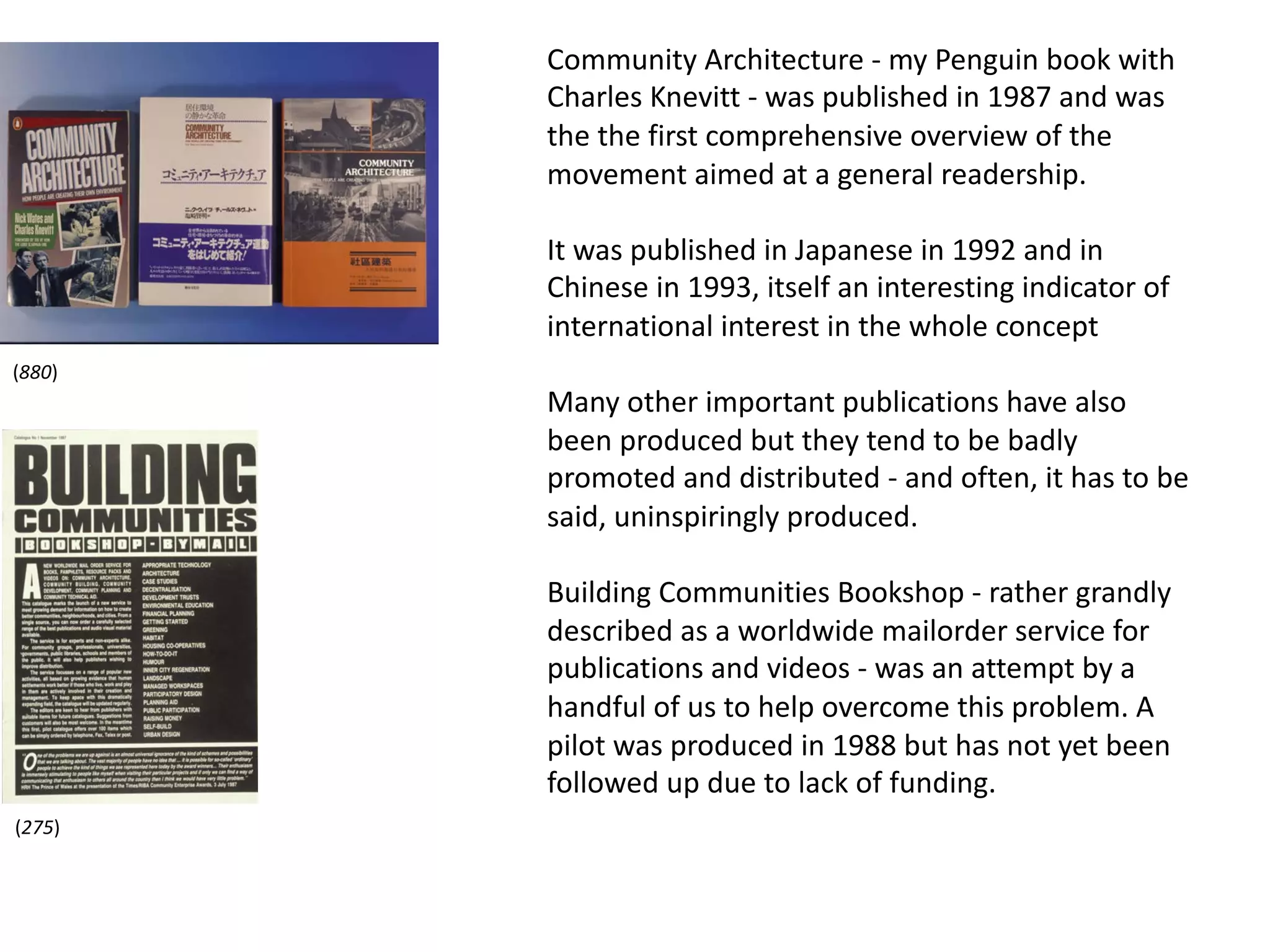 Community Architecture - my Penguin book with
Charles Knevitt - was published in 1987 and was
the the first comprehensive overview of the
movement aimed at a general readership.
It was published in Japanese in 1992 and in
Chinese in 1993, itself an interesting indicator of
international interest in the whole concept
Many other important publications have also
been produced but they tend to be badly
promoted and distributed - and often, it has to be
said, uninspiringly produced.
Building Communities Bookshop - rather grandly
described as a worldwide mailorder service for
publications and videos - was an attempt by a
handful of us to help overcome this problem. A
pilot was produced in 1988 but has not yet been
followed up due to lack of funding.
(275)
(880)
 