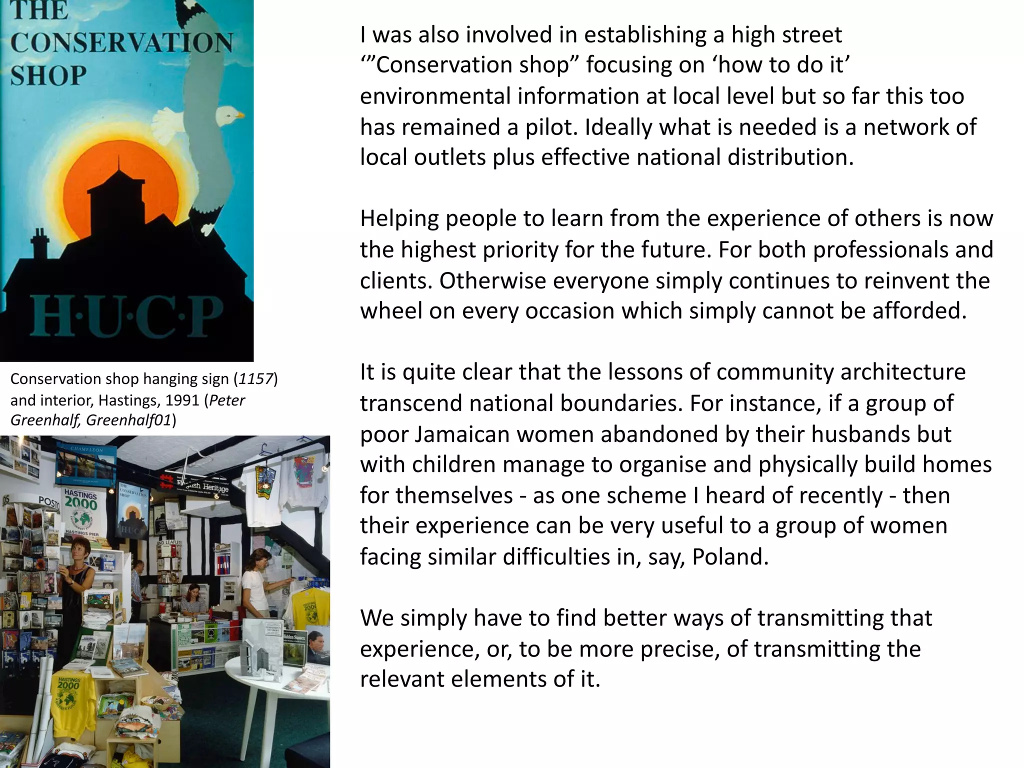 I was also involved in establishing a high street
‘”Conservation shop” focusing on ‘how to do it’
environmental information at local level but so far this too
has remained a pilot. Ideally what is needed is a network of
local outlets plus effective national distribution.
Helping people to learn from the experience of others is now
the highest priority for the future. For both professionals and
clients. Otherwise everyone simply continues to reinvent the
wheel on every occasion which simply cannot be afforded.
It is quite clear that the lessons of community architecture
transcend national boundaries. For instance, if a group of
poor Jamaican women abandoned by their husbands but
with children manage to organise and physically build homes
for themselves - as one scheme I heard of recently - then
their experience can be very useful to a group of women
facing similar difficulties in, say, Poland.
We simply have to find better ways of transmitting that
experience, or, to be more precise, of transmitting the
relevant elements of it.
Conservation shop hanging sign (1157)
and interior, Hastings, 1991 (Peter
Greenhalf, Greenhalf01)
 