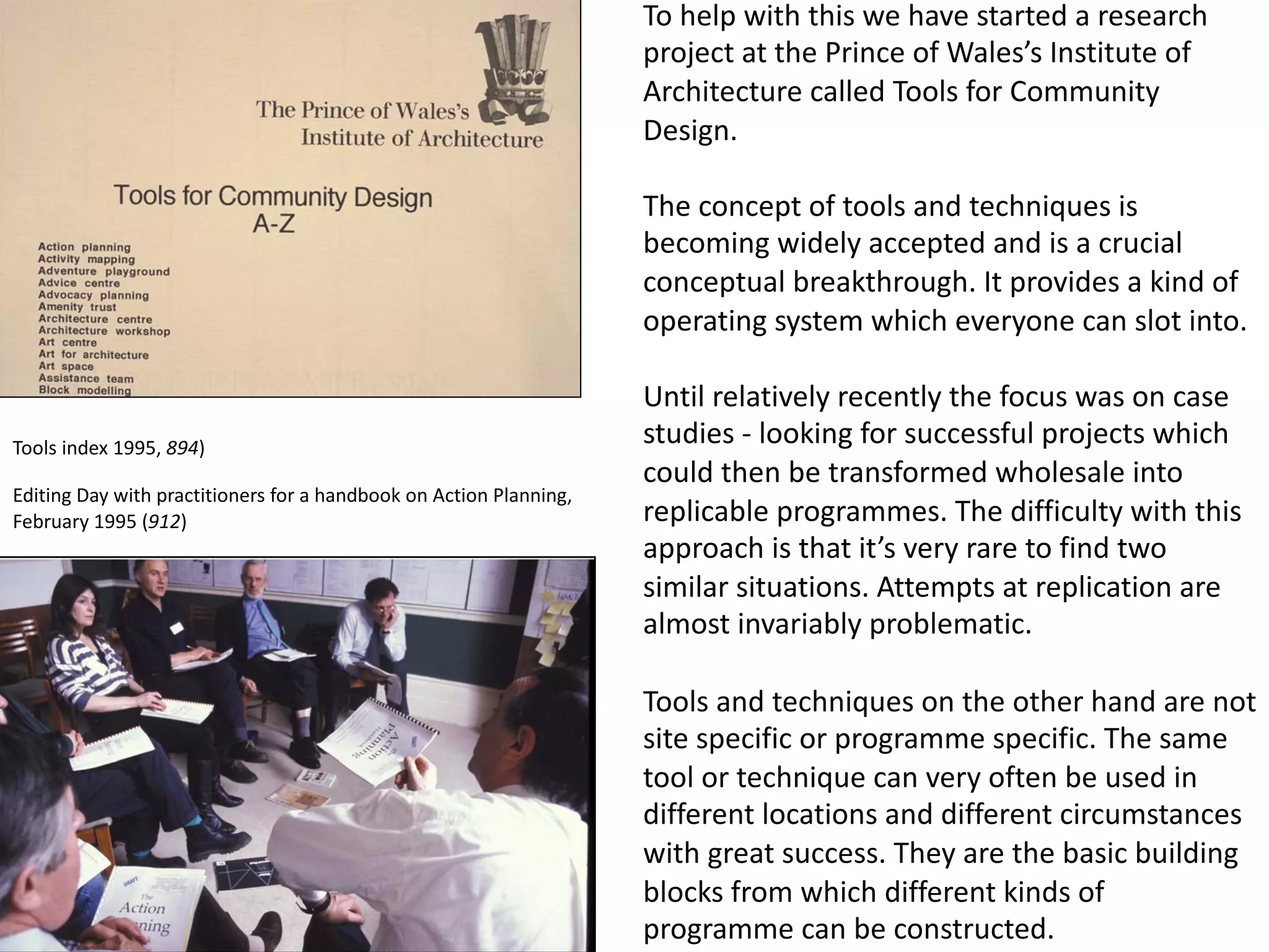 To help with this we have started a research
project at the Prince of Wales’s Institute of
Architecture called Tools for Community
Design.
The concept of tools and techniques is
becoming widely accepted and is a crucial
conceptual breakthrough. It provides a kind of
operating system which everyone can slot into.
Until relatively recently the focus was on case
studies - looking for successful projects which
could then be transformed wholesale into
replicable programmes. The difficulty with this
approach is that it’s very rare to find two
similar situations. Attempts at replication are
almost invariably problematic.
Tools and techniques on the other hand are not
site specific or programme specific. The same
tool or technique can very often be used in
different locations and different circumstances
with great success. They are the basic building
blocks from which different kinds of
programme can be constructed.
Editing Day with practitioners for a handbook on Action Planning,
February 1995 (912)
Tools index 1995, 894)
 