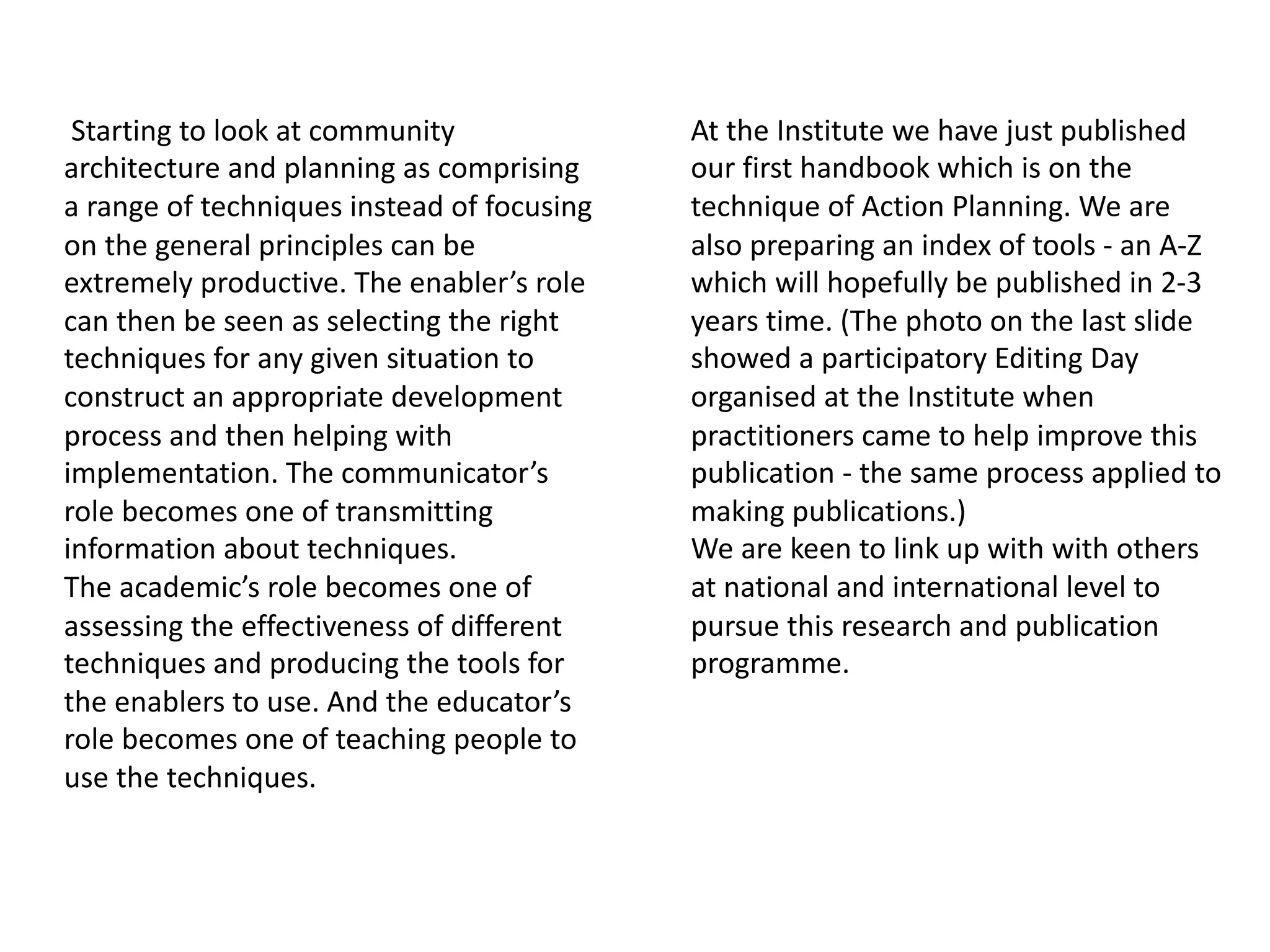 Starting to look at community
architecture and planning as comprising
a range of techniques instead of focusing
on the general principles can be
extremely productive. The enabler’s role
can then be seen as selecting the right
techniques for any given situation to
construct an appropriate development
process and then helping with
implementation. The communicator’s
role becomes one of transmitting
information about techniques.
The academic’s role becomes one of
assessing the effectiveness of different
techniques and producing the tools for
the enablers to use. And the educator’s
role becomes one of teaching people to
use the techniques.
At the Institute we have just published
our first handbook which is on the
technique of Action Planning. We are
also preparing an index of tools - an A-Z
which will hopefully be published in 2-3
years time. (The photo on the last slide
showed a participatory Editing Day
organised at the Institute when
practitioners came to help improve this
publication - the same process applied to
making publications.)
We are keen to link up with with others
at national and international level to
pursue this research and publication
programme.
 