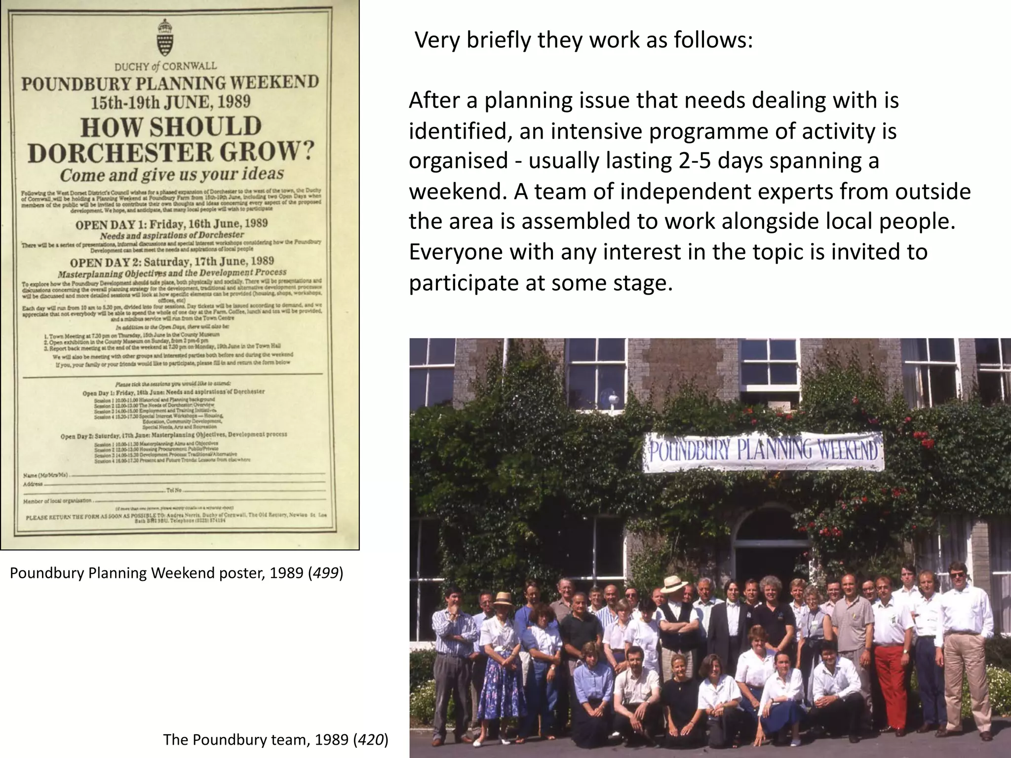 Very briefly they work as follows:
After a planning issue that needs dealing with is
identified, an intensive programme of activity is
organised - usually lasting 2-5 days spanning a
weekend. A team of independent experts from outside
the area is assembled to work alongside local people.
Everyone with any interest in the topic is invited to
participate at some stage.
Poundbury Planning Weekend poster, 1989 (499)
The Poundbury team, 1989 (420)
 