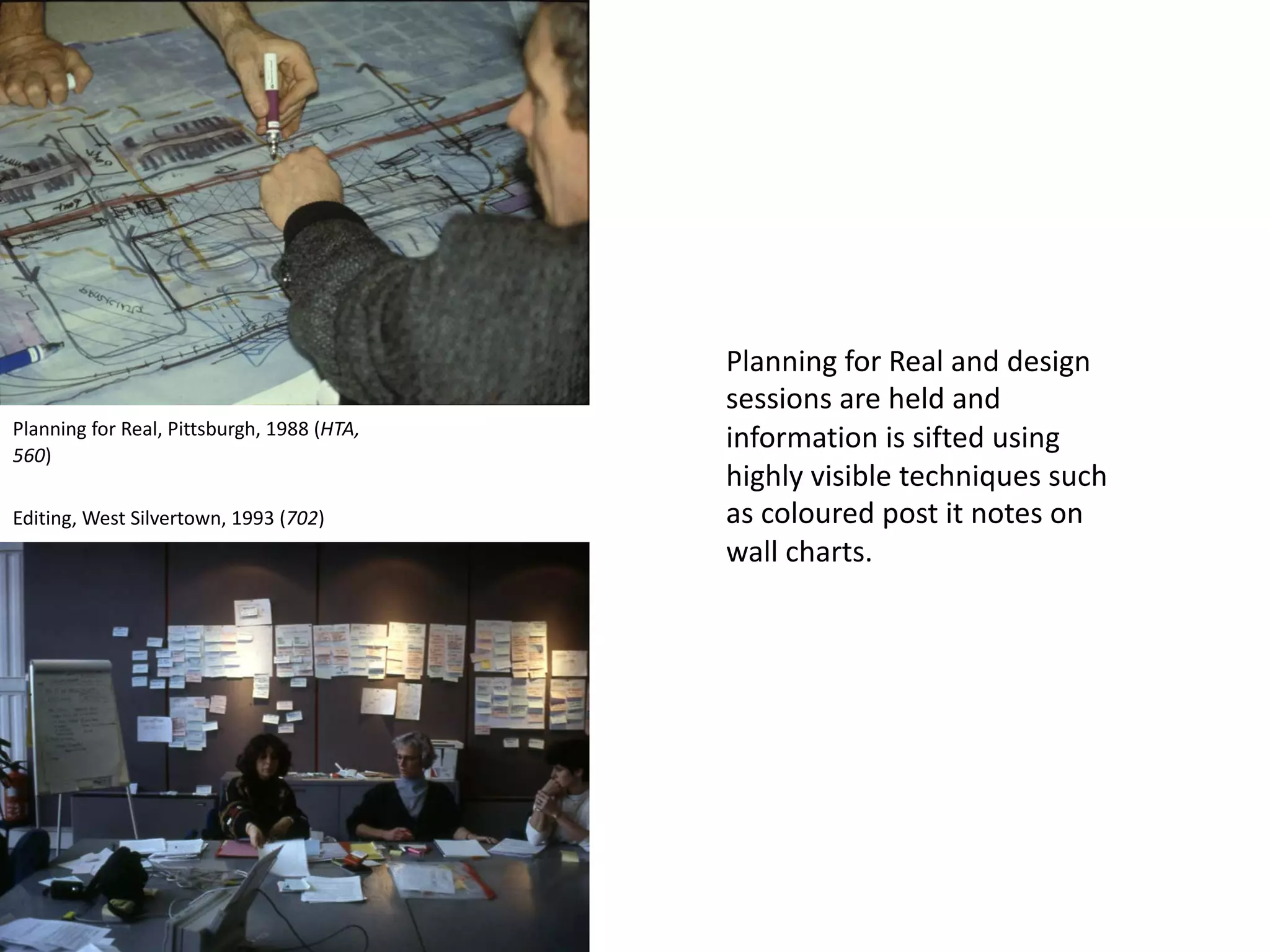 Planning for Real and design
sessions are held and
information is sifted using
highly visible techniques such
as coloured post it notes on
wall charts.
Planning for Real, Pittsburgh, 1988 (HTA,
560)
Editing, West Silvertown, 1993 (702)
 